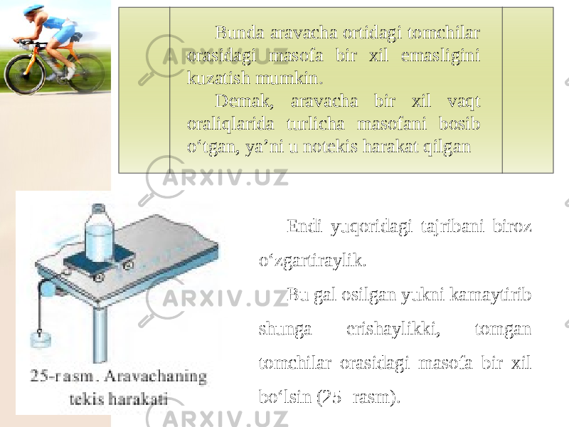 Bunda aravacha ortidagi tomchilar orasidagi masofa bir xil emasligini kuzatish mumkin. Demak, aravacha bir xil vaqt oraliqlarida turlicha masofani bosib o‘tgan, ya’ni u notekis harakat qilgan Endi yuqoridagi tajribani biroz o‘zgartiraylik. Bu gal osilgan yukni kamaytirib shunga erishaylikki, tomgan tomchilar orasidagi masofa bir xil bo‘lsin (25- rasm). 