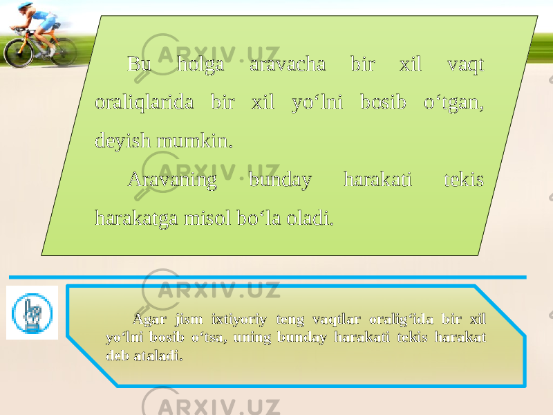 Bu holga aravacha bir xil vaqt oraliqlarida bir xil yo‘lni bosib o‘tgan, deyish mumkin. Aravaning bunday harakati tekis harakatga misol bo‘la oladi. Agar jism ixtiyoriy teng vaqtlar oralig‘ida bir xil yo‘lni bosib o‘tsa, uning bunday harakati tekis harakat deb ataladi. 