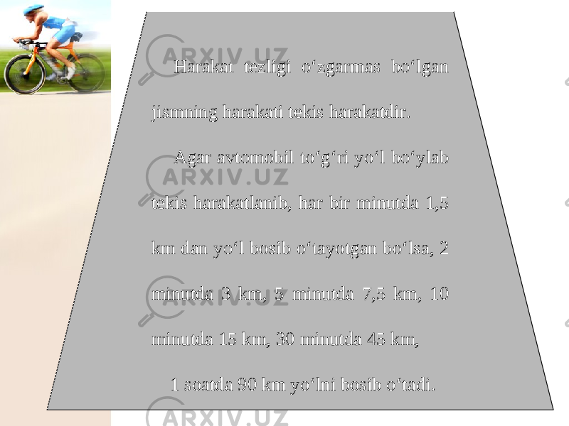 Harakat tezligi o‘zgarmas bo‘lgan jismning harakati tekis harakatdir. Agar avtomobil to‘g‘ri yo‘l bo‘ylab tekis harakatlanib, har bir minutda 1,5 km dan yo‘l bosib o‘tayotgan bo‘lsa, 2 minutda 3 km, 5 minutda 7,5 km, 10 minutda 15 km, 30 minutda 45 km, 1 soatda 90 km yo‘lni bosib o‘tadi. 