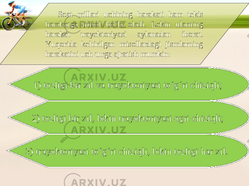 Soat millari uchining harakati ham tekis harakatga misol bo‘la oladi. Lekin ularning harakat trayektoriyasi aylanadan iborat. Yuqorida keltirilgan misollardagi jismlarning harakatini uch turga ajratish mumkin: 1) tezligi bir xil va trayektoriyasi to‘g‘ri chiziqli; 2) tezligi bir xil, lekin trayektoriyasi egri chiziqli; 3) trayektoriyasi to‘g‘ri chiziqli, lekin tezligi har xil. 