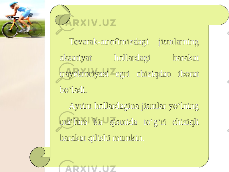 Tevarak-atrofimizdagi jismlarning aksariyat hollardagi harakat trayektoriyasi egri chiziqdan iborat bo‘ladi. Ayrim hollardagina jismlar yo‘lning ma’lum bir qismida to‘g‘ri chiziqli harakat qilishi mumkin. 