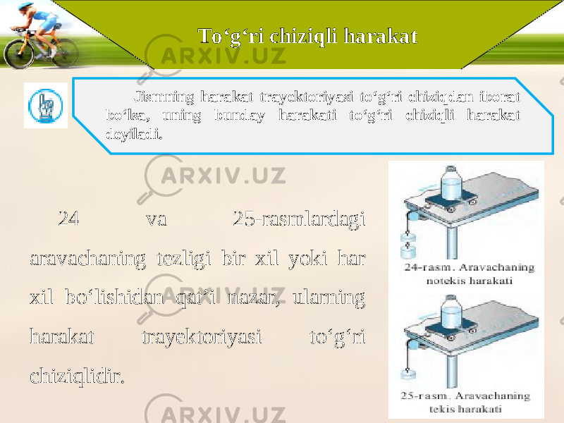 To‘g‘ri chiziqli harakat Jismning harakat trayektoriyasi to‘g‘ri chiziqdan iborat bo‘lsa, uning bunday harakati to‘g‘ri chiziqli harakat deyiladi. 24 va 25-rasmlardagi aravachaning tezligi bir xil yoki har xil bo‘lishidan qat’i nazar, ularning harakat trayektoriyasi to‘g‘ri chiziqlidir. 