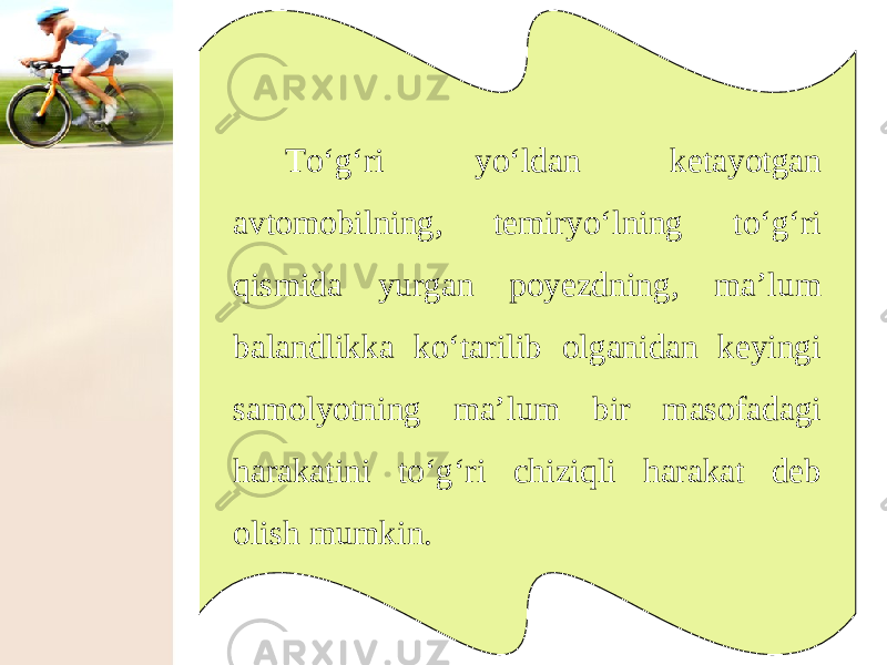 To‘g‘ri yo‘ldan ketayotgan avtomobilning, temiryo‘lning to‘g‘ri qismida yurgan poyezdning, ma’lum balandlikka ko‘tarilib olganidan keyingi samolyotning ma’lum bir masofadagi harakatini to‘g‘ri chiziqli harakat deb olish mumkin. 