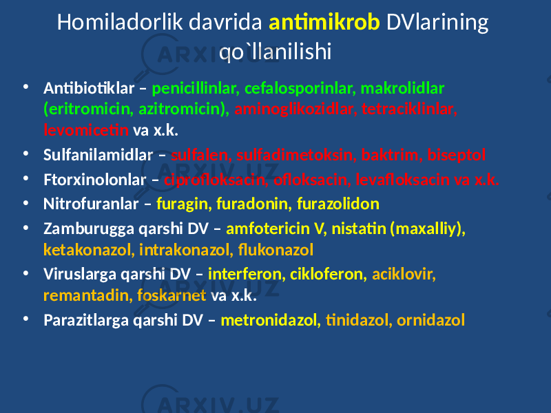 Homiladorlik davrida antimikrob DVlarining qo`llanilishi • Antibiotiklar – penicillinlar, cefalosporinlar, makrolidlar (eritromicin, azitromicin), aminoglikozidlar, tetraciklinlar, levomicetin va x.k. • Sulfanilamidlar – sulfalen, sulfadimetoksin, baktrim, biseptol • Ftorxinolonlar – ciprofloksacin, ofloksacin, levafloksacin va x.k. • Nitrofuranlar – furagin, furadonin, furazolidon • Zamburugga qarshi DV – amfotericin V, nistatin (maxalliy), ketakonazol, intrakonazol, flukonazol • Viruslarga qarshi DV – interferon, cikloferon, aciklovir, remantadin, foskarnet va x.k. • Parazitlarga qarshi DV – metronidazol, tinidazol, ornidazol 