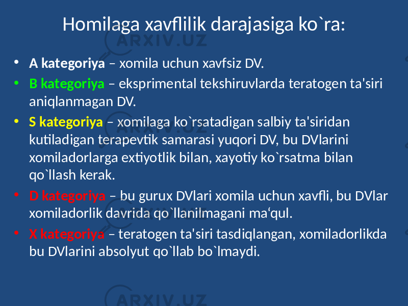 Homilaga xavflilik darajasiga ko`ra: • A kategoriya – xomila uchun xavfsiz DV. • B kategoriya – eksprimental tekshiruvlarda teratogen ta&#39;siri aniqlanmagan DV. • S kategoriya – xomilaga ko`rsatadigan salbiy ta&#39;siridan kutiladigan terapevtik samarasi yuqori DV, bu DVlarini xomiladorlarga extiyotlik bilan, xayotiy ko`rsatma bilan qo`llash kerak. • D kategoriya – bu gurux DVlari xomila uchun xavfli, bu DVlar xomiladorlik davrida qo`llanilmagani ma‘qul. • X kategoriya – teratogen ta&#39;siri tasdiqlangan, xomiladorlikda bu DVlarini absolyut qo`llab bo`lmaydi. 