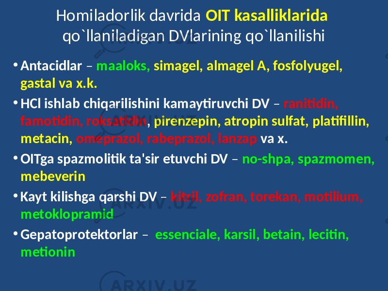 Homiladorlik davrida OIT kasalliklarida qo`llaniladigan DVlarining qo`llanilishi • Antacidlar – maaloks, simagel, almagel A, fosfolyugel, gastal va x.k. • HCl ishlab chiqarilishini kamaytiruvchi DV – ranitidin, famotidin, roksatidin , pirenzepin, atropin sulfat, platifillin, metacin, omeprazol, rabeprazol, lanzap va x. • OITga spazmolitik ta&#39;sir etuvchi DV – no-shpa, spazmomen, mebeverin • Kayt kilishga qarshi DV – kitril, zofran, torekan, motilium, metoklopramid • Gepatoprotektorlar – essenciale, karsil, betain, lecitin, metionin 