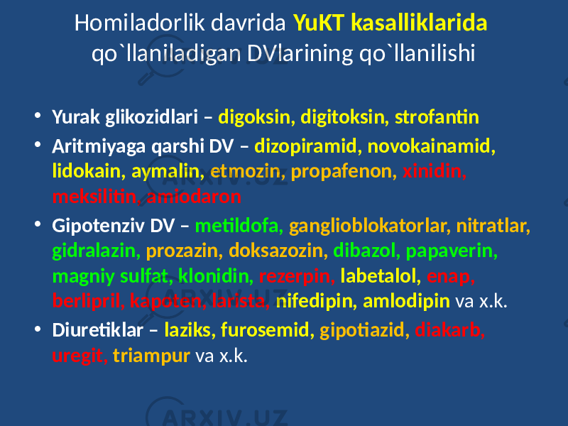 • Yurak glikozidlari – digoksin, digitoksin, strofantin • Aritmiyaga qarshi DV – dizopiramid, novokainamid, lidokain, aymalin, etmozin, propafenon, xinidin, meksilitin, amiodaron • Gipotenziv DV – metildofa, ganglioblokatorlar, nitratlar, gidralazin, prozazin, doksazozin, dibazol, papaverin, magniy sulfat, klonidin, rezerpin, labetalol, enap, berlipril, kapoten, larista, nifedipin, amlodipin va x.k. • Diuretiklar – laziks, furosemid, gipotiazid, diakarb, uregit, triampur va x.k.Homiladorlik davrida YuKT kasalliklarida qo`llaniladigan DVlarining qo`llanilishi 