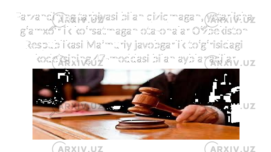 Farzandining tarbiyasi bilan qiziqmagan, yetarlicha g‘amxo‘rlik ko‘rsatmagan ota-onalar O‘zbekiston Respublikasi Ma’muriy javobgarlik to‘g‘risidagi kodeksining 47-moddasi bilan ayblanadilar 