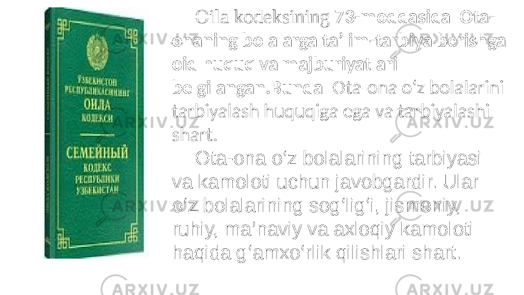 Oila kodeksining 73-moddasida Ota- onaning bolalarga ta’lim-tarbiya berishga oid huquq va majburiyatlari belgilangan.Bunda Ota-ona o‘z bolalarini tarbiyalash huquqiga ega va tarbiyalashi shart. Ota-ona o ‘ z bolalarining tarbiyasi va kamoloti uchun javobgardir. Ular o ‘ z bolalarining sog ‘ lig ‘ i, jismoniy, ruhiy, ma ’ naviy va axloqiy kamoloti haqida g ‘ amxo ‘ rlik qilishlari shart. 