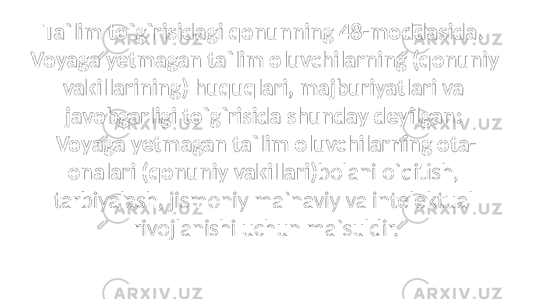 Ta`lim to`g`risidagi qonunning 48-moddasida. Voyaga yetmagan ta`lim oluvchilarning (qonuniy vakillarining) huquqlari, majburiyatlari va javobgarligi to`g`risida shunday deyilgan: Voyaga yetmagan ta`lim oluvchilarning ota- onalari (qonuniy vakillari) bolani o`qitish, tarbiyalash, jismoniy ma`naviy va intelektual rivojlanishi uchun ma`suldir. 