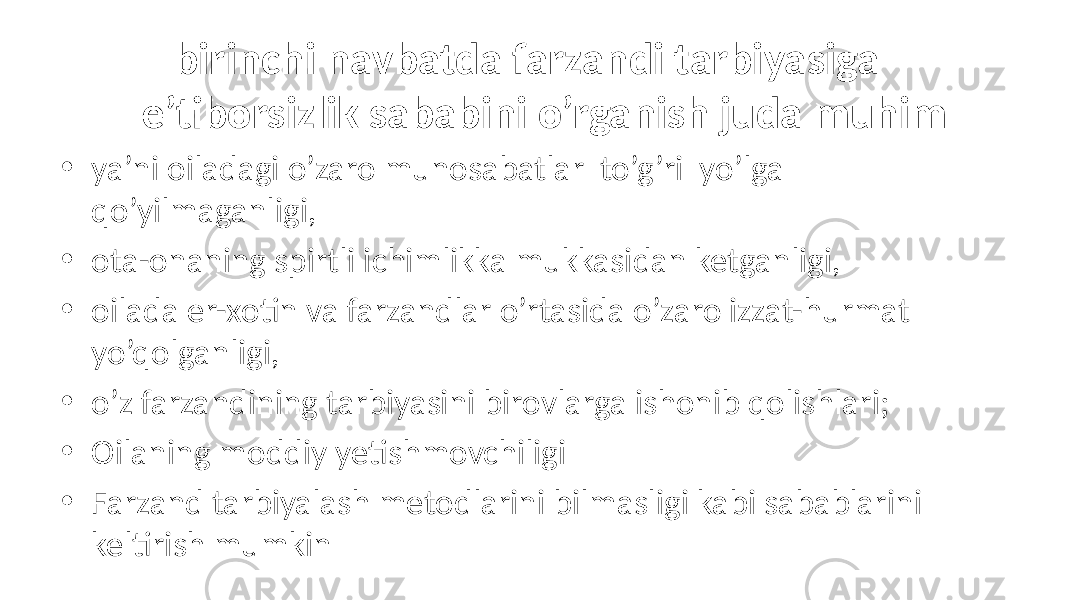  birinchi navbatda farzandi tarbiyasiga e’tiborsizlik sababini o’rganish juda muhim • ya’ni oiladagi o’zaro munosabatlar to’g’ri yo’lga qo’yilmaganligi, • ota-onaning spirtli ichimlikka mukkasidan ketganligi, • oilada er-xotin va farzandlar o’rtasida o’zaro izzat-hurmat yo’qolganligi, • o’z farzandining tarbiyasini birovlarga ishonib qolishlari; • Oilaning moddiy yetishmovchiligi • Farzand tarbiyalash metodlarini bilmasligi kabi sabablarini keltirish mumkin 