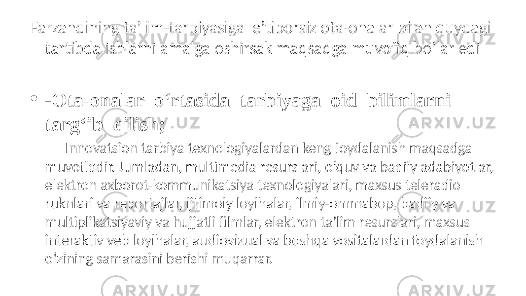 Farzandining ta’lim-tarbiyasiga e’tiborsiz ota-onalar bilan quydagi tartibda ishlarni amalga oshirsak maqsadga muvofiq bo’lar edi • - Ota-onalar o‘rtasida tarbiyaga oid bilimlarni targ‘ib qilish; Innovatsion tarbiya texnologiyalardan keng foydalanish maqsadga muvofiqdir. Jumladan, multimedia resurslari, o‘quv va badiiy adabiyotlar, elektron axborot-kommunikatsiya texnologiyalari, maxsus teleradio ruknlari va reportajlar, ijtimoiy loyihalar, ilmiy-ommabop, badiiy va multiplikatsiyaviy va hujjatli filmlar, elektron ta’lim resurslari, maxsus interaktiv veb loyihalar, audiovizual va boshqa vositalardan foydalanish o‘zining samarasini berishi muqarrar. • -Oilaviy tarbiyada qiyinchilikka uchrayotgan ota- onalarga jamoatchilik yordamini kuchaytirish;  • - Oilaviy tarbiyada ijobiy yutuqlarni qo‘lga kiritgan ota- onalarning tajribalaridan foydalanish uchun ularni maktabning kengaytirilgan yig‘ilishlariga, ota-onalar qo‘mitalarining majlislariga taklif qilish va o‘z 