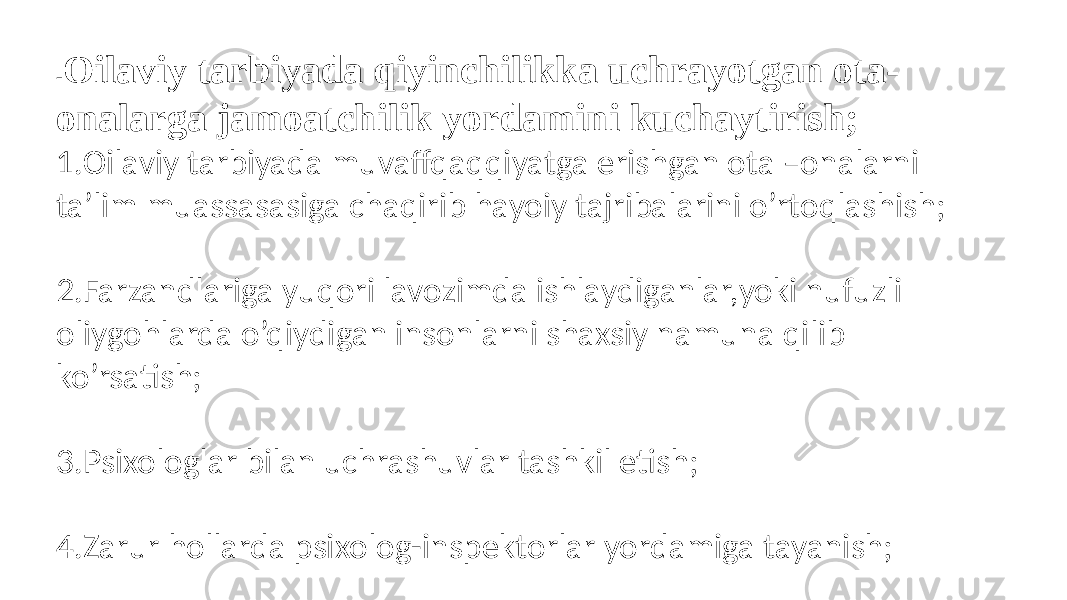 - Oilaviy tarbiyada qiyinchilikka uchrayotgan ota- onalarga jamoatchilik yordamini kuchaytirish;  1.Oilaviy tarbiyada muvaffqaqqiyatga erishgan ota –onalarni ta’lim muassasasiga chaqirib hayoiy tajribalarini o’rtoqlashish; 2.Farzandlariga yuqori lavozimda ishlaydiganlar,yoki nufuzli oliygohlarda o’qiydigan insonlarni shaxsiy namuna qilib ko’rsatish; 3.Psixologlar bilan uchrashuvlar tashkil etish; 4.Zarur hollarda psixolog-inspektorlar yordamiga tayanish; 