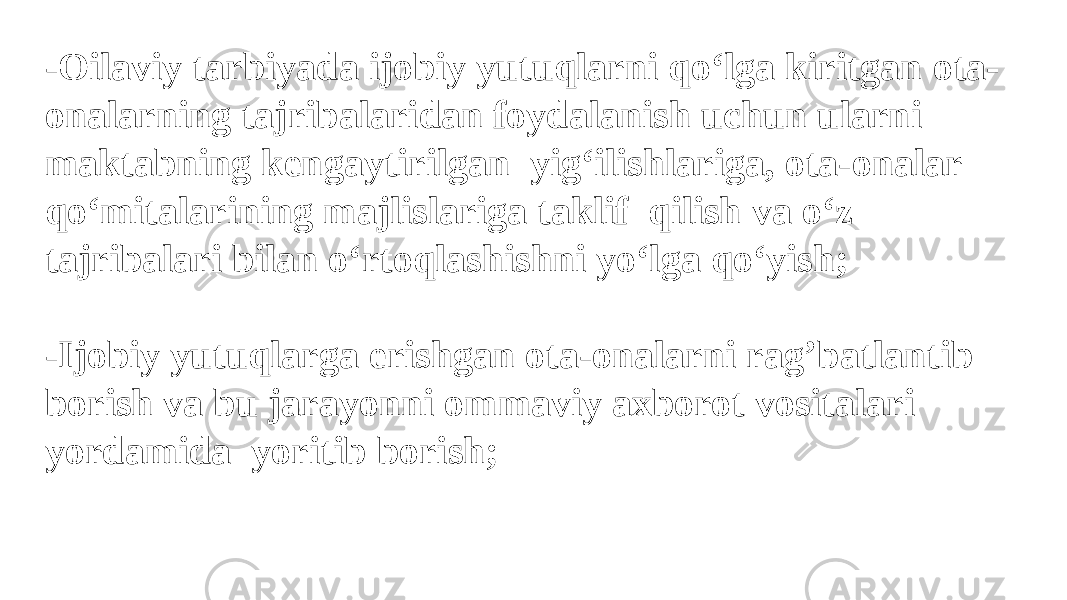 -Oilaviy tarbiyada ijobiy yutuqlarni qo‘lga kiritgan ota- onalarning tajribalaridan foydalanish uchun ularni maktabning kengaytirilgan yig‘ilishlariga, ota-onalar qo‘mitalarining majlislariga taklif qilish va o‘z tajribalari bilan o‘rtoqlashishni yo‘lga qo‘yish; -Ijobiy yutuqlarga erishgan ota-onalarni rag’batlantib borish va bu jarayonni ommaviy axborot vositalari yordamida yoritib borish; 