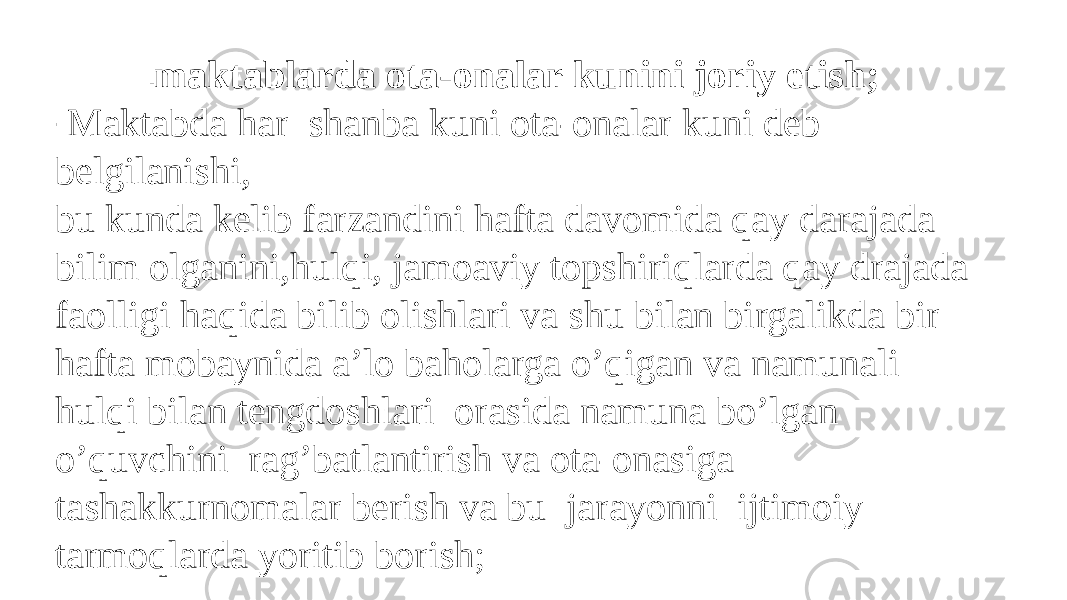 - maktablarda ota-onalar kunini joriy etish; - Maktabda har shanba kuni ota-onalar kuni deb belgilanishi, bu kunda kelib farzandini hafta davomida qay darajada bilim olganini,hulqi, jamoaviy topshiriqlarda qay drajada faolligi haqida bilib olishlari va shu bilan birgalikda bir hafta mobaynida a’lo baholarga o’qigan va namunali hulqi bilan tengdoshlari orasida namuna bo’lgan o’quvchini rag’batlantirish va ota-onasiga tashakkurnomalar berish va bu jarayonni ijtimoiy tarmoqlarda yoritib borish; 