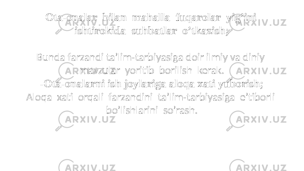 - Ota-onalar bilan mahalla fuqarolar yig’ini ishtirokida suhbatlar o’tkazish; Bunda farzandi ta’lim-tarbiyasiga doir ilmiy va diniy mavzular yoritib borilish kerak. -Ota-onalarni ish joylariga aloqa xati yuborish; Aloqa xati orqali farzandini ta’lim-tarbiyasiga e’tiborli bo’lishlarini so’rash. 