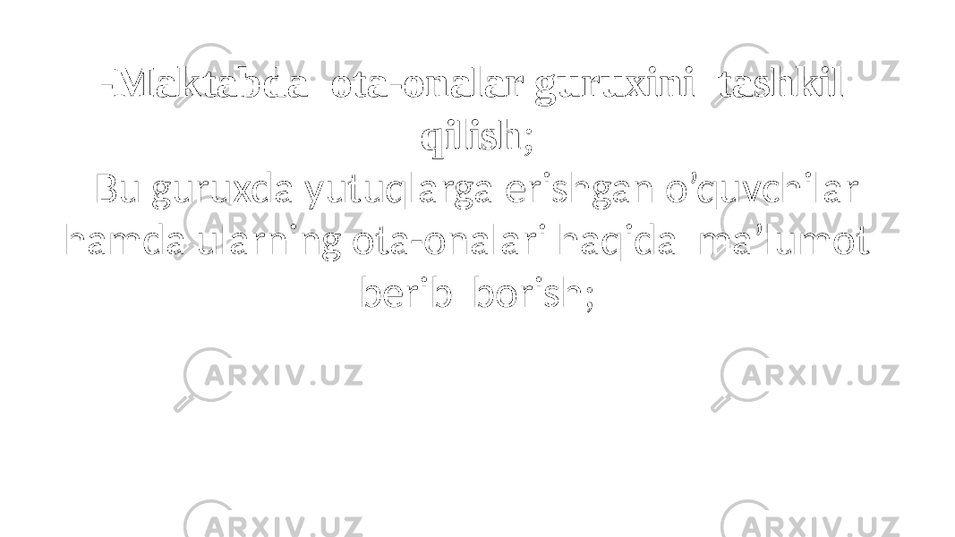 -Maktabda ota-onalar guruxini tashkil qilish ; Bu guruxda yutuqlarga erishgan o’quvchilar hamda ularning ota-onalari haqida ma’lumot berib borish; 