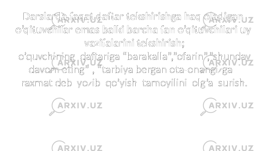 Darslarda faqat daftar tekshirishga haq oladigan o’qituvchilar emas balki barcha fan o’qituvchilari uy vazifalarini tekshirish; o’quvchining daftariga “barakalla”,”ofarin”,”shunday davom eting” , “tarbiya bergan ota-onangizga raxmat deb yozib qo’yish tamoyilini olg’a surish. 