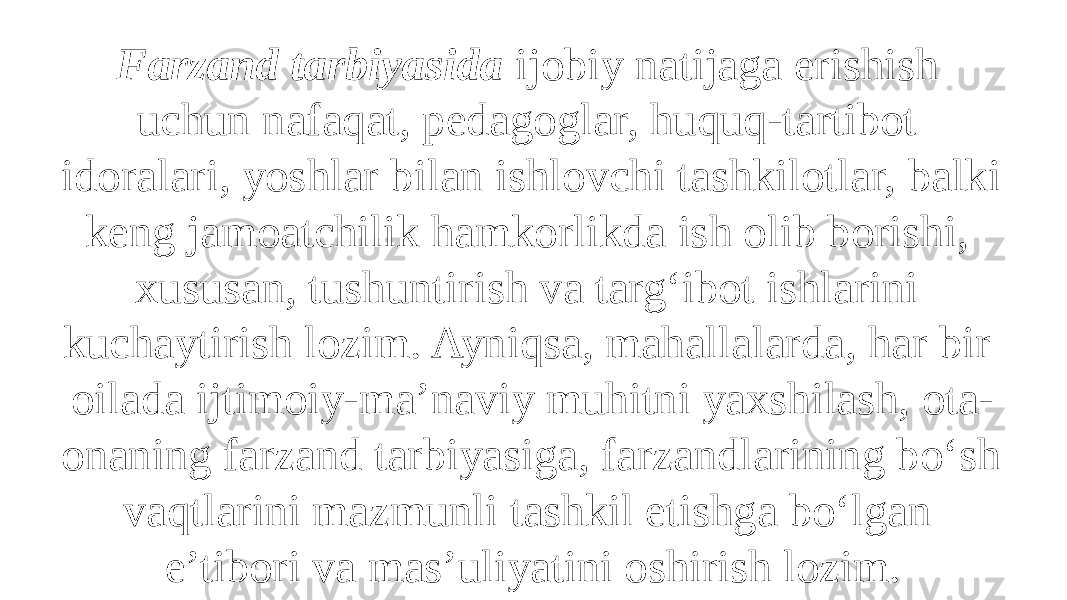 Farzand tarbiyasida ijobiy natijaga erishish uchun nafaqat, pedagoglar, huquq-tartibot idoralari, yoshlar bilan ishlovchi tashkilotlar, balki keng jamoatchilik hamkorlikda ish olib borishi, xususan, tushuntirish va targ‘ibot ishlarini kuchaytirish lozim. Ayniqsa, mahallalarda, har bir oilada ijtimoiy-ma’naviy muhitni yaxshilash, ota- onaning farzand tarbiyasiga, farzandlarining bo‘sh vaqtlarini mazmunli tashkil etishga bo‘lgan e’tibori va mas’uliyatini oshirish lozim. 