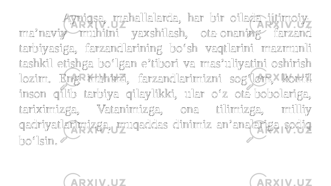  Ayniqsa, mahallalarda, har bir oilada ijtimoiy- ma’naviy muhitni yaxshilash, ota-onaning farzand tarbiyasiga, farzandlarining bo‘sh vaqtlarini mazmunli tashkil etishga bo‘lgan e’tibori va mas’uliyatini oshirish lozim. Eng muhimi, farzandlarimizni sog‘lom, komil inson qilib tarbiya qilaylikki, ular o‘z ota-bobolariga, tariximizga, Vatanimizga, ona tilimizga, milliy qadriyatlarimizga, muqaddas dinimiz an’analariga sodiq bo‘lsin . 