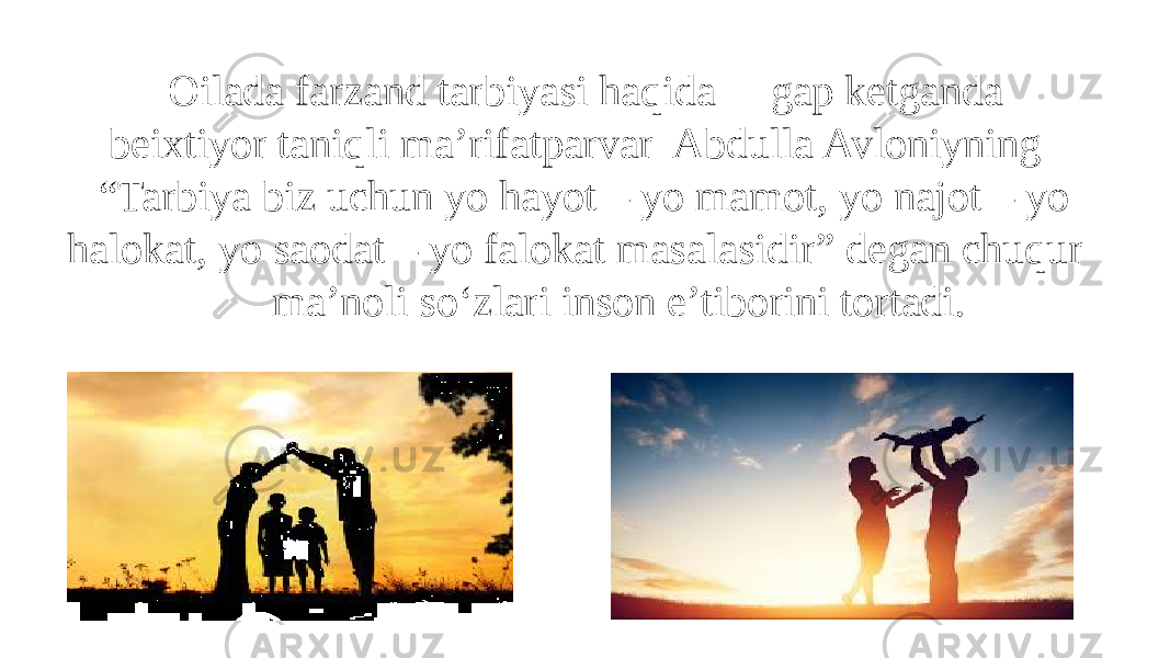  Oilada farzand tarbiyasi haqida gap ketganda beixtiyor taniqli ma’rifatparvar Abdulla Avloniyning “Tarbiya biz uchun yo hayot – yo mamot, yo najot – yo halokat, yo saodat – yo falokat masalasidir” degan chuqur ma’noli so‘zlari inson e’tiborini tortadi. 