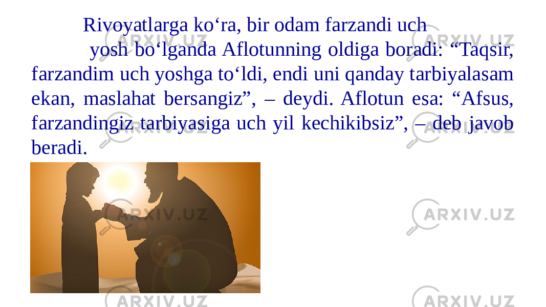  Rivoyatlarga ko‘ra, bir odam farzandi uch yosh bo‘lganda Aflotunning oldiga boradi: “Taqsir, farzandim uch yoshga to‘ldi, endi uni qanday tarbiyalasam ekan, maslahat bersangiz”, – deydi. Aflotun esa: “Afsus, farzandingiz tarbiyasiga uch yil kechikibsiz”, – deb javob beradi. 