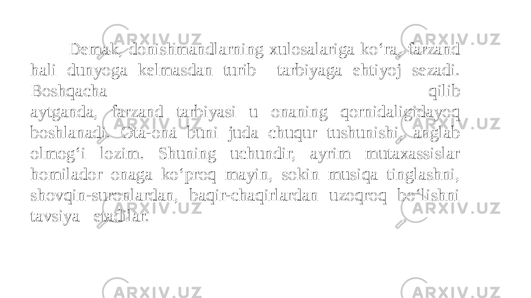  Demak, donishmandlarning xulosalariga ko‘ra, farzand hali dunyoga kelmasdan turib tarbiyaga ehtiyoj sezadi. Boshqacha qilib aytganda, farzand tarbiyasi u onaning qornidaligidayoq boshlanadi. Ota-ona buni juda chuqur tushunishi, anglab olmog‘i lozim. Shuning uchundir, ayrim mutaxassislar homilador onaga ko‘proq mayin, sokin musiqa tinglashni, shovqin-suronlardan, baqir-chaqirlardan uzoqroq bo‘lishni tavsiya etadilar. 