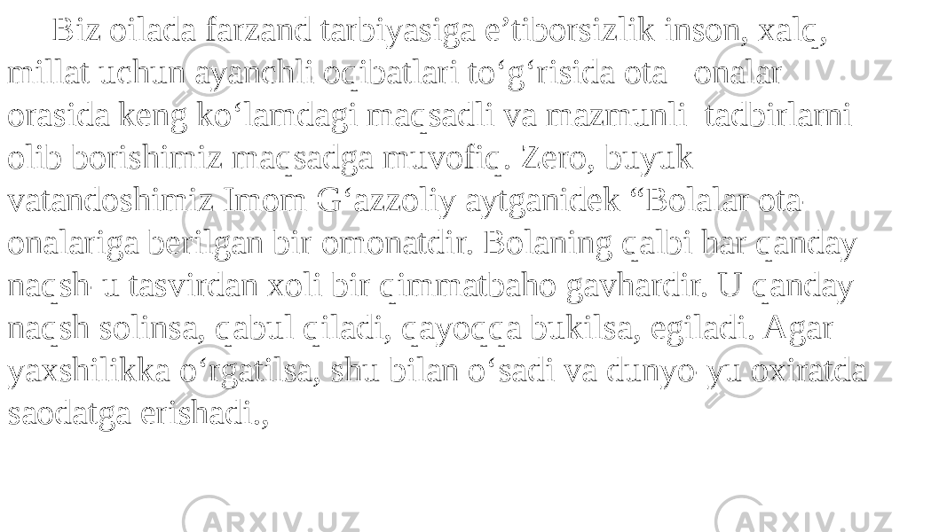  Biz oilada farzand tarbiyasiga e’tiborsizlik inson, xalq, millat uchun ayanchli oqibatlari to‘g‘risida ota –onalar orasida keng ko‘lamdagi maqsadli va mazmunli tadbirlarni olib borishimiz maqsadga muvofiq. Zero, buyuk vatandoshimiz Imom G‘azzoliy aytganidek “Bolalar ota- onalariga berilgan bir omonatdir. Bolaning qalbi har qanday naqsh-u tasvirdan xoli bir qimmatbaho gavhardir. U qanday naqsh solinsa, qabul qiladi, qayoqqa bukilsa, egiladi. Agar yaxshilikka o‘rgatilsa, shu bilan o‘sadi va dunyo-yu oxiratda saodatga erishadi., 