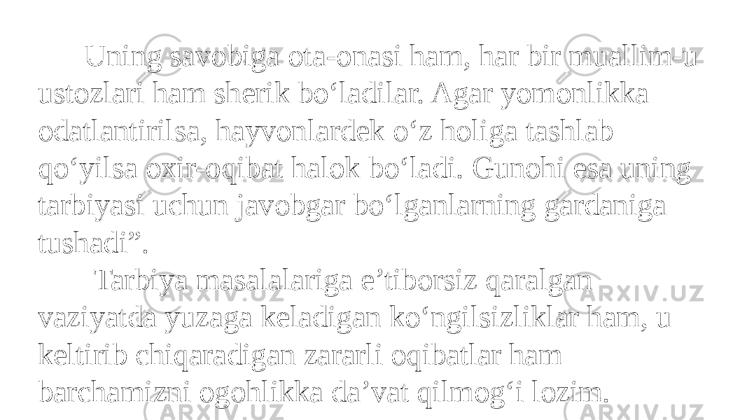  Uning savobiga ota-onasi ham, har bir muallim-u ustozlari ham sherik bo‘ladilar. Agar yomonlikka odatlantirilsa, hayvonlardek o‘z holiga tashlab qo‘yilsa oxir-oqibat halok bo‘ladi. Gunohi esa uning tarbiyasi uchun javobgar bo‘lganlarning gardaniga tushadi”. Tarbiya masalalariga e’tiborsiz qaralgan vaziyatda yuzaga keladigan ko‘ngilsizliklar ham, u keltirib chiqaradigan zararli oqibatlar ham barchamizni ogohlikka da’vat qilmog‘i lozim. 