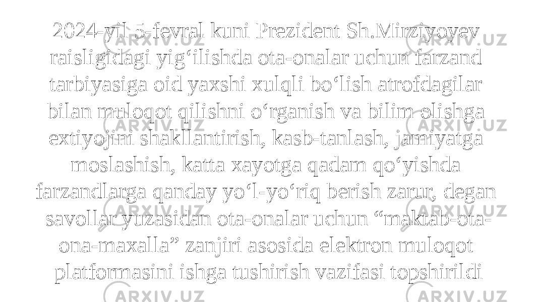 2024-yil 5-fevral kuni Prezident Sh.Mirziyoyev raisligidagi yig‘ilishda ota-onalar uchun farzand tarbiyasiga oid yaxshi xulqli bo‘lish atrofdagilar bilan muloqot qilishni o‘rganish va bilim olishga extiyojini shakllantirish, kasb-tanlash, jamiyatga moslashish, katta xayotga qadam qo‘yishda farzandlarga qanday yo‘l-yo‘riq berish zarur, degan savollar yuzasidan ota-onalar uchun “maktab-ota- ona-maxalla” zanjiri asosida elektron muloqot platformasini ishga tushirish vazifasi topshirildi 