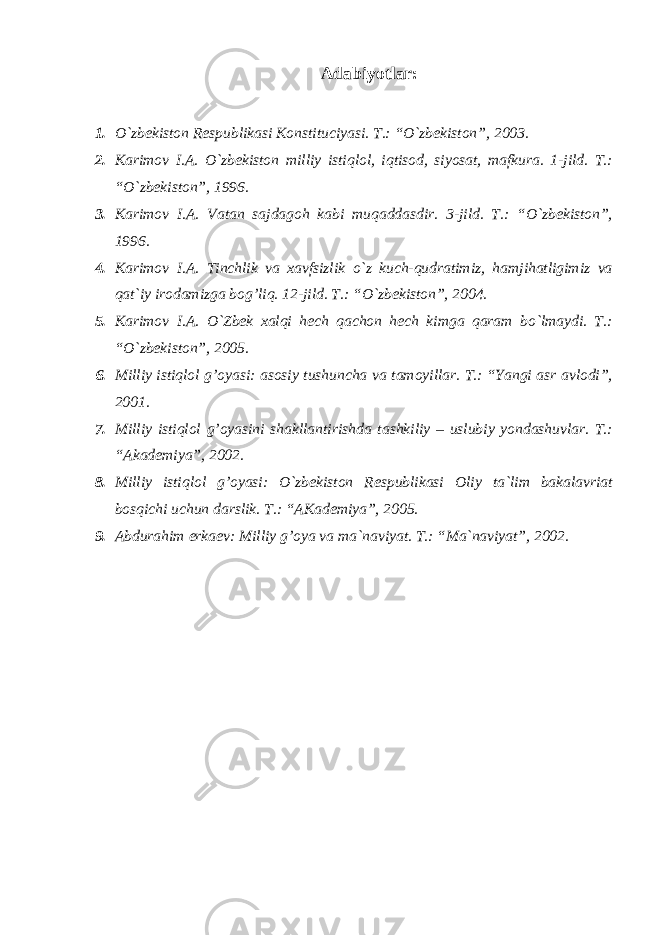 Adabiyotlar: 1. O`zbekiston Respublikasi Konstituciyasi. T.: “O`zbekiston”, 2003. 2. Karimov I.A. O`zbekiston milliy istiqlol, iqtisod, siyosat, mafkura. 1-jild. T.: “O`zbekiston”, 1996. 3. Karimov I.A. Vatan sajdagoh kabi muqaddasdir. 3-jild. T.: “O`zbekiston”, 1996. 4. Karimov I.A. Tinchlik va xavfsizlik o`z kuch-qudratimiz, hamjihatligimiz va qat`iy irodamizga bog’liq. 12-jild. T.: “O`zbekiston”, 2004. 5. Karimov I.A. O`Zbek xalqi hech qachon hech kimga qaram bo`lmaydi. T.: “O`zbekiston”, 2005. 6. Milliy istiqlol g’oyasi: asosiy tushuncha va tamoyillar. T.: “Yangi asr avlodi”, 2001. 7. Milliy istiqlol g’oyasini shakllantirishda tashkiliy – uslubiy yondashuvlar. T.: “Akademiya”, 2002. 8. Milliy istiqlol g’oyasi: O`zbekiston Respublikasi Oliy ta`lim bakalavriat bosqichi uchun darslik. T.: “AKademiya”, 2005. 9. Abdurahim erkaev: Milliy g’oya va ma`naviyat. T.: “Ma`naviyat”, 2002. 