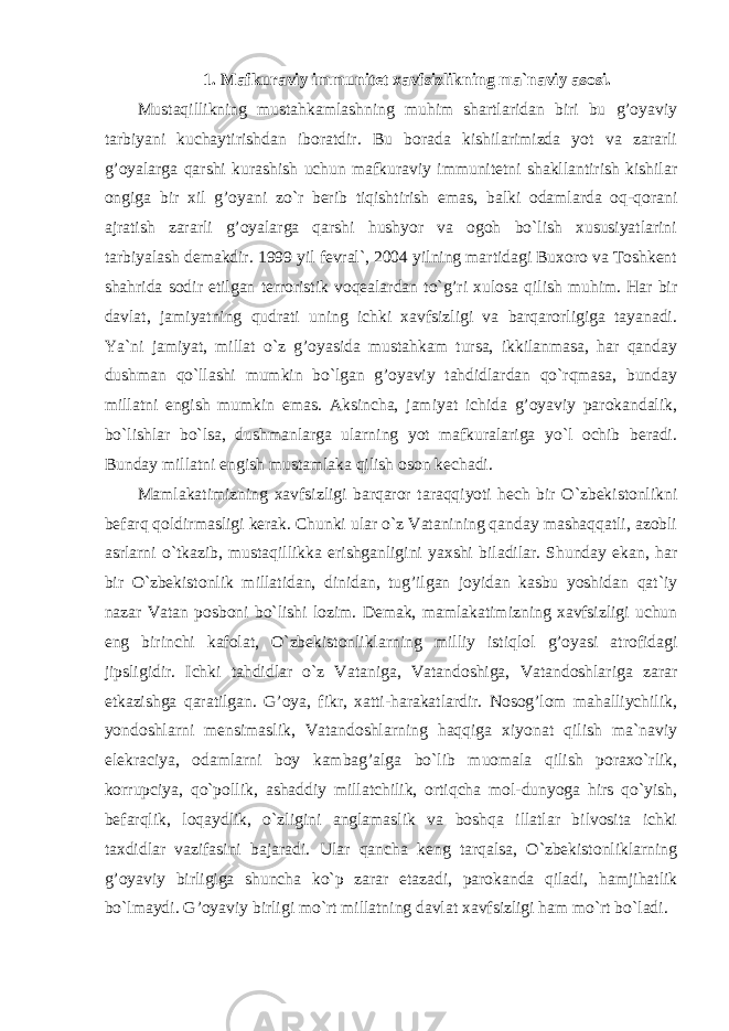 1. Mafkuraviy immunitet xavfsizlikning ma`naviy asosi. Mustaqillikning mustahkamlashning muhim shartlaridan biri bu g’oyaviy tarbiyani kuchaytirishdan iboratdir. Bu borada kishilarimizda yot va zararli g’oyalarga qarshi kurashish uchun mafkuraviy immunitetni shakllantirish kishilar ongiga bir xil g’oyani zo`r berib tiqishtirish emas, balki odamlarda oq-qorani ajratish zararli g’oyalarga qarshi hushyor va ogoh bo`lish xususiyatlarini tarbiyalash demakdir. 1999 yil fevral`, 2004 yilning martidagi Buxoro va Toshkent shahrida sodir etilgan terroristik voqealardan to`g’ri xulosa qilish muhim. Har bir davlat, jamiyatning qudrati uning ichki xavfsizligi va barqarorligiga tayanadi. Ya`ni jamiyat, millat o`z g’oyasida mustahkam tursa, ikkilanmasa, har qanday dushman qo`llashi mumkin bo`lgan g’oyaviy tahdidlardan qo`rqmasa, bunday millatni engish mumkin emas. Aksincha, jamiyat ichida g’oyaviy parokandalik, bo`lishlar bo`lsa, dushmanlarga ularning yot mafkuralariga yo`l ochib beradi. Bunday millatni engish mustamlaka qilish oson kechadi. Mamlakatimizning xavfsizligi barqaror taraqqiyoti hech bir O`zbekistonlikni befarq qoldirmasligi kerak. Chunki ular o`z Vatanining qanday mashaqqatli, azobli asrlarni o`tkazib, mustaqillikka erishganligini yaxshi biladilar. Shunday ekan, har bir O`zbekistonlik millatidan, dinidan, tug’ilgan joyidan kasbu yoshidan qat`iy nazar Vatan posboni bo`lishi lozim. Demak, mamlakatimizning xavfsizligi uchun eng birinchi kafolat, O`zbekistonliklarning milliy istiqlol g’oyasi atrofidagi jipsligidir. Ichki tahdidlar o`z Vataniga, Vatandoshiga, Vatandoshlariga zarar etkazishga qaratilgan. G’oya, fikr, xatti-harakatlardir. Nosog’lom mahalliychilik, yondoshlarni mensimaslik, Vatandoshlarning haqqiga xiyonat qilish ma`naviy elekraciya, odamlarni boy kambag’alga bo`lib muomala qilish poraxo`rlik, korrupciya, qo`pollik, ashaddiy millatchilik, ortiqcha mol-dunyoga hirs qo`yish, befarqlik, loqaydlik, o`zligini anglamaslik va boshqa illatlar bilvosita ichki taxdidlar vazifasini bajaradi. Ular qancha keng tarqalsa, O`zbekistonliklarning g’oyaviy birligiga shuncha ko`p zarar etazadi, parokanda qiladi, hamjihatlik bo`lmaydi. G’oyaviy birligi mo`rt millatning davlat xavfsizligi ham mo`rt bo`ladi. 