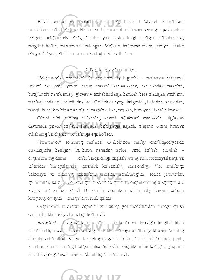 Barcha zamon va makonlarda ma`naviyati kuchli ishonch va e`tiqodi mustahkam millat bir jonu bir tan bo`lib, muamolarni tez va soz etgan peshqadam bo`lgan. Mafkuraviy birligi ichidan yoki tashqaridagi buzilgan millatlar esa, mag’lub bo`lib, mustamlaka aylangan. Mafkura bo`lmasa odam, jamiyat, davlat o`z yo`lini yo`qotishi muqarrar ekanligini ko`rsatib turadi. 2. Mafkuraviy immunitet “Mafkuraviy immunitet” -falsafa; qomusiy lug’atida – ma`naviy barkamol irodasi baquvvat, iymoni butun shaxsni tarbiyalashda, har qanday reakcion, buzg’unchi xarakterdagi g’oyaviy tashabbuslarga bardosh bera oladigan yoshlarni tarbiyalashda qo`l keladi, deyiladi. Go`dak dunyoga kelganida, issiqdan, sovuqdan, tashqi lixonlik ta`sirlardan o`zini xavfsiz qilish, saqlash, himoya qilishni bilmaydi. O`zini o`zi himoya qilishning shartli reflekslari asta-sekin, ulg’ayish davomida paydo bo`ladi. Natijada, balog’atga etgach, o`spirin o`zini himoya qilishning barcha ko`nikmalariga ega bo`ladi. “Immunitet” so`zining ma`nosi O`zbekiston milliy enciklopediyasida quyidagicha berilgan: lot-biron narsadan xolos, ozod bo`lish, qutulish – organizmning doimi ichki barqarorligi saqlash uning turli xususiyatlariga va ta`siridan himoyalanishi, qarshilik ko`rsatishi, rezistentligi. Yot omillarga bakteriya va ularning taksinlari, viruslar, zamburug’lar, sodda jonivorlar, gel`mintlar, ko`chirib o`tkazilgan a`zo va to`qimalar, organizmning o`zgargan o`z xo`jayralari va b.q. kiradi. Bu omillar organizm uchun irsiy begona bo`lgan kimyoviy oinsylar – ontiginlarni tutib qoladi. Organizmni infekcion ogentlar va boshqa yot moddalardan himoya qilish omillari tabiati bo`yicha uchga bo`linadi: Birinchisi – filogenetik immunitet – anotomik va fizologik belgilar bilan ta`minlanib, nasldan-naslga o`tadigan alohida himoya omillari yoki organizmning alohida rezistentligi. Bu omillar potogen agentlar bilan birinchi bo`lib aloqa qiladi, shuning uchun ularning faoliyati hisobiga odam organizmning ko`pgina yuqumli kasallik qo`zg’atuvchilarga chidamliligi ta`minlanadi. 