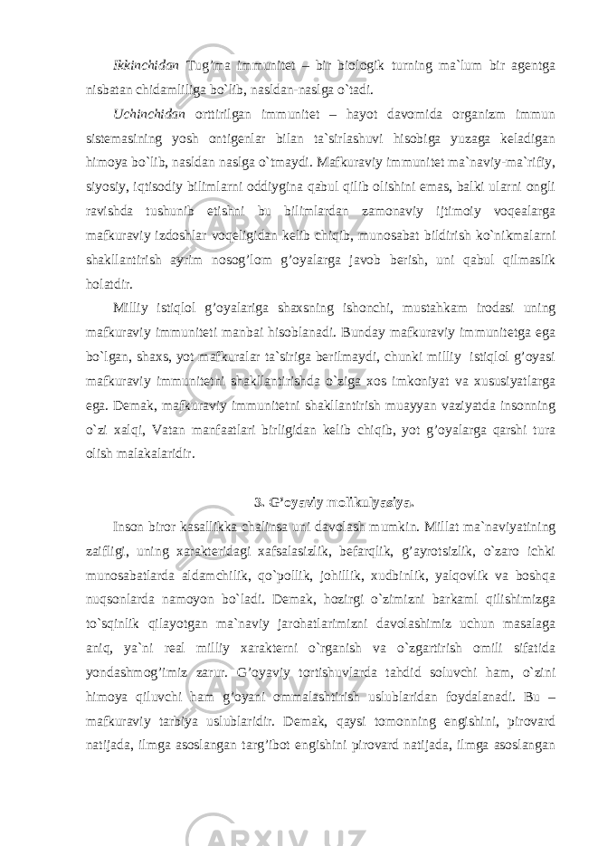 Ikkinchidan Tug’ma immunitet – bir biologik turning ma`lum bir agentga nisbatan chidamliliga bo`lib, nasldan-naslga o`tadi. Uchinchidan orttirilgan immunitet – hayot davomida organizm immun sistemasining yosh ontigenlar bilan ta`sirlashuvi hisobiga yuzaga keladigan himoya bo`lib, nasldan naslga o`tmaydi. Mafkuraviy immunitet ma`naviy-ma`rifiy, siyosiy, iqtisodiy bilimlarni oddiygina qabul qilib olishini emas, balki ularni ongli ravishda tushunib etishni bu bilimlardan zamonaviy ijtimoiy voqealarga mafkuraviy izdoshlar voqeligidan kelib chiqib, munosabat bildirish ko`nikmalarni shakllantirish ayrim nosog’lom g’oyalarga javob berish, uni qabul qilmaslik holatdir. Milliy istiqlol g’oyalariga shaxsning ishonchi, mustahkam irodasi uning mafkuraviy immuniteti manbai hisoblanadi. Bunday mafkuraviy immunitetga ega bo`lgan, shaxs, yot mafkuralar ta`siriga berilmaydi, chunki milliy istiqlol g’oyasi mafkuraviy immunitetni shakllantirishda o`ziga xos imkoniyat va xususiyatlarga ega. Demak, mafkuraviy immunitetni shakllantirish muayyan vaziyatda insonning o`zi xalqi, Vatan manfaatlari birligidan kelib chiqib, yot g’oyalarga qarshi tura olish malakalaridir. 3. G’oyaviy molikulya s iya. Inson biror kasallikka chalinsa uni davolash mumkin. Millat ma`naviyatining zaifligi, uning xarakteridagi xafsalasizlik, befarqlik, g’ayrotsizlik, o`zaro ichki munosabatlarda aldamchilik, qo`pollik, johillik, xudbinlik, yalqovlik va boshqa nuqsonlarda namoyon bo`ladi. Demak, hozirgi o`zimizni barkaml qilishimizga to`sqinlik qilayotgan ma`naviy jarohatlarimizni davolashimiz uchun masalaga aniq, ya`ni real milliy xarakterni o`rganish va o`zgartirish omili sifatida yondashmog’imiz zarur. G’oyaviy tortishuvlarda tahdid soluvchi ham, o`zini himoya qiluvchi ham g’oyani ommalashtirish uslublaridan foydalanadi. Bu – mafkuraviy tarbiya uslublaridir. Demak, qaysi tomonning engishini, pirovard natijada, ilmga asoslangan targ’ibot engishini pirovard natijada, ilmga asoslangan 