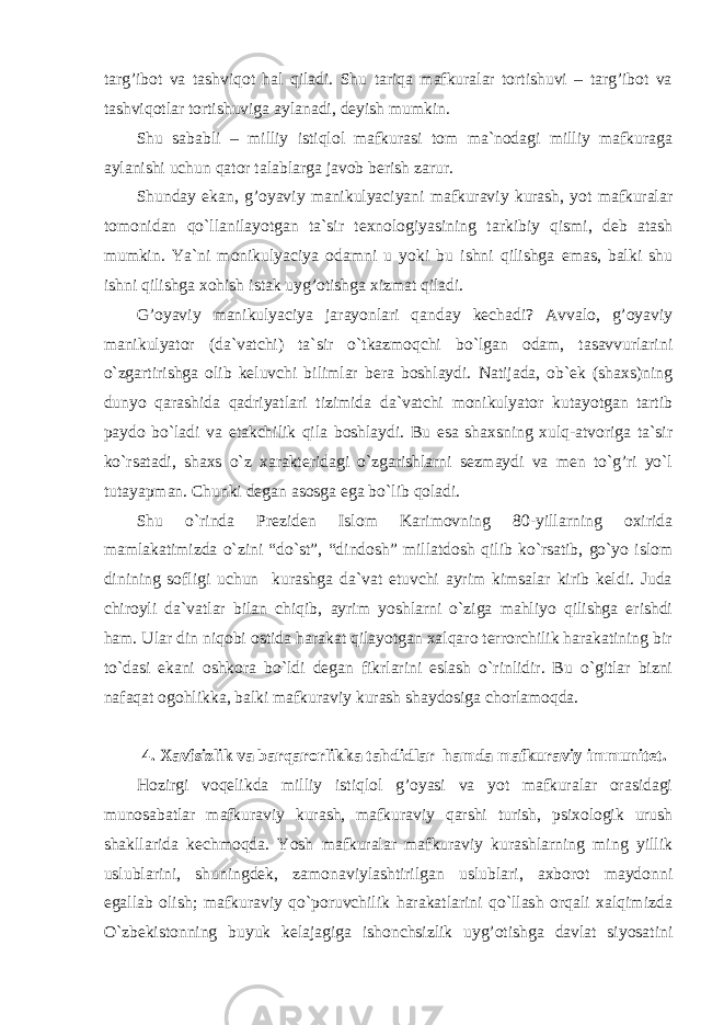 targ’ibot va tashviqot hal qiladi. Shu tariqa mafkuralar tortishuvi – targ’ibot va tashviqotlar tortishuviga aylanadi, deyish mumkin. Shu sababli – milliy istiqlol mafkurasi tom ma`nodagi milliy mafkuraga aylanishi uchun qator talablarga javob berish zarur. Shunday ekan, g’oyaviy manikulyaciyani mafkuraviy kurash, yot mafkuralar tomonidan qo`llanilayotgan ta`sir texnologiyasining tarkibiy qismi, deb atash mumkin. Ya`ni monikulyaciya odamni u yoki bu ishni qilishga emas, balki shu ishni qilishga xohish istak uyg’otishga xizmat qiladi. G’oyaviy manikulyaciya jarayonlari qanday kechadi? Avvalo, g’oyaviy manikulyator (da`vatchi) ta`sir o`tkazmoqchi bo`lgan odam, tasavvurlarini o`zgartirishga olib keluvchi bilimlar bera boshlaydi. Natijada, ob`ek (shaxs)ning dunyo qarashida qadriyatlari tizimida da`vatchi monikulyator kutayotgan tartib paydo bo`ladi va etakchilik qila boshlaydi. Bu esa shaxsning xulq-atvoriga ta`sir ko`rsatadi, shaxs o`z xarakteridagi o`zgarishlarni sezmaydi va men to`g’ri yo`l tutayapman. Chunki degan asosga ega bo`lib qoladi. Shu o`rinda Preziden Islom Karimovning 80-yillarning oxirida mamlakatimizda o`zini “do`st”, “dindosh” millatdosh qilib ko`rsatib, go`yo islom dinining sofligi uchun kurashga da`vat etuvchi ayrim kimsalar kirib keldi. Juda chiroyli da`vatlar bilan chiqib, ayrim yoshlarni o`ziga mahliyo qilishga erishdi ham. Ular din niqobi ostida harakat qilayotgan xalqaro terrorchilik harakatining bir to`dasi ekani oshkora bo`ldi degan fikrlarini eslash o`rinlidir. Bu o`gitlar bizni nafaqat ogohlikka, balki mafkuraviy kurash shaydosiga chorlamoqda. 4. Xavfsizlik va barqarorlikka tahdidlar hamda mafkuraviy immunitet. Hozirgi voqelikda milliy istiqlol g’oyasi va yot mafkuralar orasidagi munosabatlar mafkuraviy kurash, mafkuraviy qarshi turish, psixologik urush shakllarida kechmoqda. Yosh mafkuralar mafkuraviy kurashlarning ming yillik uslublarini, shuningdek, zamonaviylashtirilgan uslublari, axborot maydonni egallab olish; mafkuraviy qo`poruvchilik harakatlarini qo`llash orqali xalqimizda O`zbekistonning buyuk kelajagiga ishonchsizlik uyg’otishga davlat siyosatini 