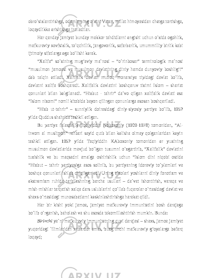 obro`sizlantirishga, odamlarning o`zini Vatan, millat himoyasidan chetga tortishga, loqaydlikka erishishga intiladilar. Har qanday jamiyat bunday makkor tahdidlarni engishi uchun o`zida ogohlik, mafkuraviy xavfsizlik, to`qchillik, jangovorlik, safarbarlik, umummilliy birlik kabi ijtimoiy sifatlarga ega bo`lishi kerak. “Xalifa” so`zining mug’aviy ma`nosi – “o`rinbosar” terminologik ma`nosi “musulmon jamoasi va musulmon davlatining diniy hamda dunyoviy boshlig’i” deb talqin etiladi. Xalifalik davlati mutloq monarxiya tipidagi davlat bo`lib, davlatni xalifa boshqaradi. Xalifalik davlatini boshqaruv tizimi Islom – shariat qonunlari bilan belgilanadi. “Hizbut - tahrir” da`vo qilgan xalifalik davlati esa “Islom nizomi” nomli kitobida bayon qilingan qonunlarga asosan boshqariladi. “Hizb ut-tahrir” – sunniylik doirasidagi diniy-siyosiy partiya bo`lib, 1952 yilda Quddus shahrida tashkil etilgan. Bu partiya falastinlik Toqiyiddin Noboxoniy (1909-1978) tomonidan, “Al- invom al muslimon” rahbari sayid qutb bilan kelisha olmay qolganlaridan keyin tashkil etilgan. 1952 yilda Taqiyiddin KAboxoniy tomonidan er yuzining musulmon davlatlarida mavjud bo`lgan tuzumni o`zgartirib, “Xalifalik” davlatini tuzishlik va bu maqsadni amalga oshirishlik uchun “Islom dini niqobi ostida “Hizbut – tahrir partiyasiga asos solinib, bu partiyaning idoraviy to`plamlari va boshqa qonunlari ishlab chiqilgan edi. Uning a`zolari yoshlarni diniy fonotizm va ekstremizm ruhida tarbilashning barcha usullari – da`vat ishontirish, varaqa va mish-mishlar tarqatish xalqa dars uslublarini qo`llab fuqarolar o`rtasidagi davlat va shaxs o`rtasidagi munosabatlarni keskinlashtirishga harakat qildi. Har bir kishi yoki jamoa, jamiyat mafkuraviy immunitetini bosh darajaga bo`lib o`rganish, baholash va shu asosda takomillashtirish mumkin. Bunda: Birinchi ya`ni mafkuraviy immunitetning quyi darajasi – shaxs, jamoa jamiyat yuqoridagi `ilimlaridan xabardor emas, buzg’unchi mafkuraviy g’oyalarga befarq loqayd; 