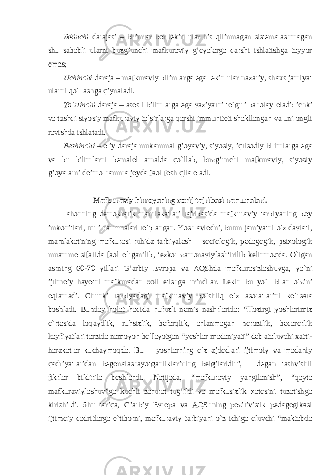 Ikkinchi darajasi – bilimlar bor lekin ular his qilinmagan sistemalashmagan shu sababli ularni buzg’unchi mafkuraviy g’oyalarga qarshi ishlatishga tayyor emas; Uchinchi daraja – mafkuraviy bilimlarga ega lekin ular nazariy, shaxs jamiyat ularni qo`llashga qiynaladi. To`rtinchi daraja – asosli bilimlarga ega vaziyatni to`g’ri baholay oladi: ichki va tashqi siyosiy mafkuraviy ta`sirlarga qarshi immuniteti shakllangan va uni ongli ravishda ishlatadi. Beshinchi – oliy daraja mukammal g’oyaviy, siyosiy, iqtisodiy bilimlarga ega va bu bilimlarni bemalol amalda qo`llab, buzg’unchi mafkuraviy, siyosiy g’oyalarni doimo hamma joyda faol fosh qila oladi. Mafkuraviy himoyaning xorij tajribasi namunalari. Jahonning demokratik mamlakatlari tajribasida mafkuraviy tarbiyaning boy imkonitlari, turli namunalari to`plangan. Yosh avlodni, butun jamiyatni o`z davlati, mamlakatining mafkurasi ruhida tarbiyalash – sociologik, pedagogik, psixologik muammo sifatida faol o`rganilib, tezkor zamonaviylashtirilib kelinmoqda. O`tgan asrning 60-70 yillari G’arbiy Evropa va AQShda mafkurasizlashuvga, ya`ni ijtimoiy hayotni mafkuradan xoli etishga urindilar. Lekin bu yo`l bilan o`zini oqlamadi. Chunki tarbiyadagi mafkuraviy bo`shliq o`z asoratlarini ko`rsata boshladi. Bunday holat haqida nufuzli nemis nashrlarida: “Hozirgi yoshlarimiz o`rtasida loqaydlik, ruhsizlik, befarqlik, anlanmagan norozilik, beqarorlik kayfiyatlari tarzida namoyon bo`layotgan “yoshlar madaniyati” deb ataluvchi xatti- harakatlar kuchaymoqda. Bu – yoshlarning o`z ajdodlari ijtimoiy va madaniy qadriyatlaridan begonalashayotganliklarining belgilaridir”, - degan tashvishli fikrlar bildirila boshlandi. Natijada, “mafkuraviy yangilanish”, “qayta mafkuraviylashuv”ga kuchli zarurat tug’ildi va mafkusizlik xatosini tuzatishga kirishildi. Shu tariqa, G’arbiy Evropa va AQShning pozitivistik pedagogikasi ijtimoiy qadritlarga e`tiborni, mafkuraviy tarbiyani o`z ichiga oluvchi “maktabda 