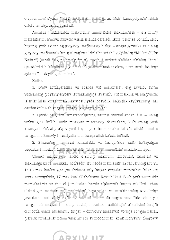 o`quvchilarni siyosiy indoktrinaciyalashni amalga oshirish” koncepciyasini ishlab chiqib, amalga oshira boshladi. Amerika maktablarida mafkuraviy immunitetni shakllantirish – o`z milliy manfaatlarini himoya qiluvchi vosita sifatida qaraladi. Buni tushunsa bo`ladi, zero, bugungi yosh avlodning g’oyaviy, mafkuraviy birligi – ertaga Amerika xalqining g’oyaviy, mafkuraviy birligini anglatadi-da! Shu sababli AQShning “Millat” (“The Nation”) jurnali “Agar ijtimoiy fan o`qituvchisi maktab sinfidan o`zining liberal qarashlarini bildiradigan joy sifatida foydalana boshlar ekan, u tez orada ishsizga aylanadi”, - deya ogohlantiradi. Xullas: 1. Diniy aqidaparastlik va boshqa yot mafkuralar, eng avvalo, ayrim yoshlarning g’oyaviy-siyosiy tajribasizligiga tayanadi. Yot mafkura va buzg’unchi ta`sirlar bilan kurash mafkuraviy tarbiyada loqaydlik, befarqlik kayfiyatining har qanday ko`rinishlariga murosasizlikni taqozo qiladi. 2. Qarshi targ’ibot samaradorligining zaruriy tamoyillaridan biri – uning tezkorligida bo`lib, unda muayyan mintaqaviy sharoitlarni, kishilarning yosh xususiyatlarini, oliy o`quv yurtining u yoki bu muddatda hal qila olishi mumkin bo`lgan mafkuraviy imkoniyatlarini hisobga olish ko`zda tutiladi. 3. Shaxsning mamlakat ichkarisida va tashqarisida sodir bo`layotgan voqealarni mustaqil tahlil qila olishi, mafkuraviy immunitetni mustahkamlaydi. Chunki mafkuraviy tahdid o`zining mazmuni, tamoyilari, uslublari va shakllariga ko`ra murakkab hodisadir. Bu haqda mamlakatimiz rahbarining shu yil 12-13 may kunlari Andijon shahrida ro`y bergan voqealar munosabati bilan Oq saroy qarorgohida, 17 may kuni O`zbekiston Respublikasi Bosh prokuraturasida mamlakatimiz va chet el jurnalistlari hamda diplomatik korpus vakillari uchun o`tkazilgan matbuot anjumanlaridagi bayonotlari va muxbirlarning savollariga javoblarida turli diniy radikal guruhlarni birlashtirib turgan narsa “biz uchun yot bo`lgan bir maqsadni – diniy davlat, musulmon xalifaligini o`rnatishni targ’ib qilmoqda ularni birlashtirib turgan – dunyoviy taraqqiyot yo`liga bo`lgan nafrat, g’arblik jurnalistlar uchun yana bir bor aytmoqchiman, konstituciyaviy, dunyoviy 