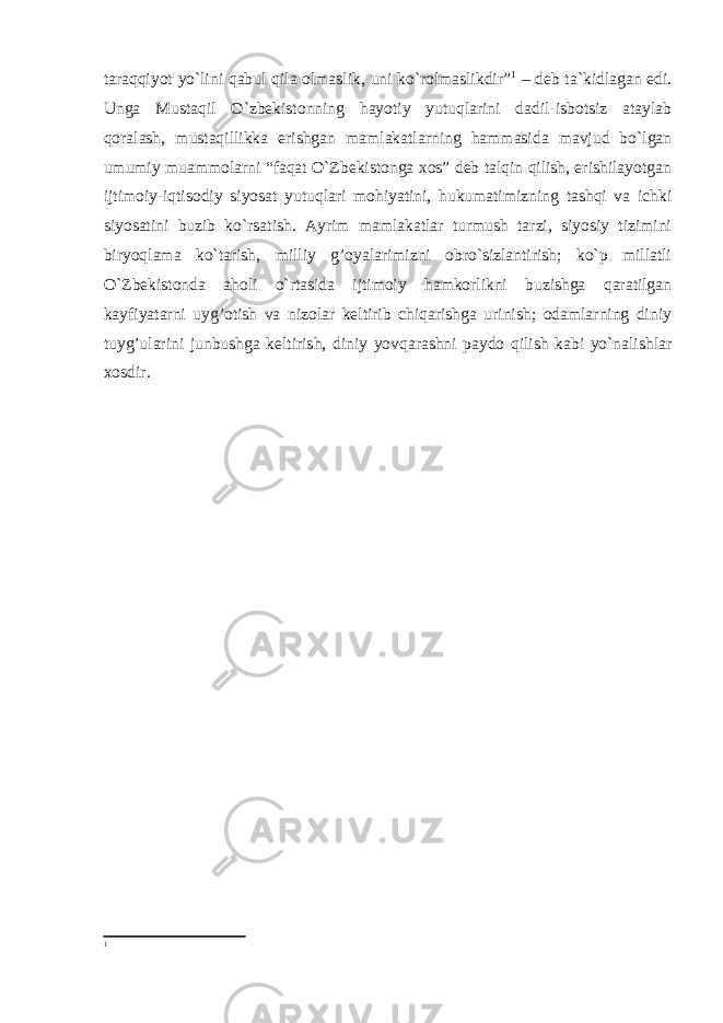 taraqqiyot yo`lini qabul qila olmaslik, uni ko`rolmaslikdir” 1 – deb ta`kidlagan edi. Unga Mustaqil O`zbekistonning hayotiy yutuqlarini dadil-isbotsiz ataylab qoralash, mustaqillikka erishgan mamlakatlarning hammasida mavjud bo`lgan umumiy muammolarni “faqat O`Zbekistonga xos” deb talqin qilish, erishilayotgan ijtimoiy-iqtisodiy siyosat yutuqlari mohiyatini, hukumatimizning tashqi va ichki siyosatini buzib ko`rsatish. Ayrim mamlakatlar turmush tarzi, siyosiy tizimini biryoqlama ko`tarish, milliy g’oyalarimizni obro`sizlantirish; ko`p millatli O`Zbekistonda aholi o`rtasida ijtimoiy hamkorlikni buzishga qaratilgan kayfiyatarni uyg’otish va nizolar keltirib chiqarishga urinish; odamlarning diniy tuyg’ularini junbushga keltirish, diniy yovqarashni paydo qilish kabi yo`nalishlar xosdir. 1 