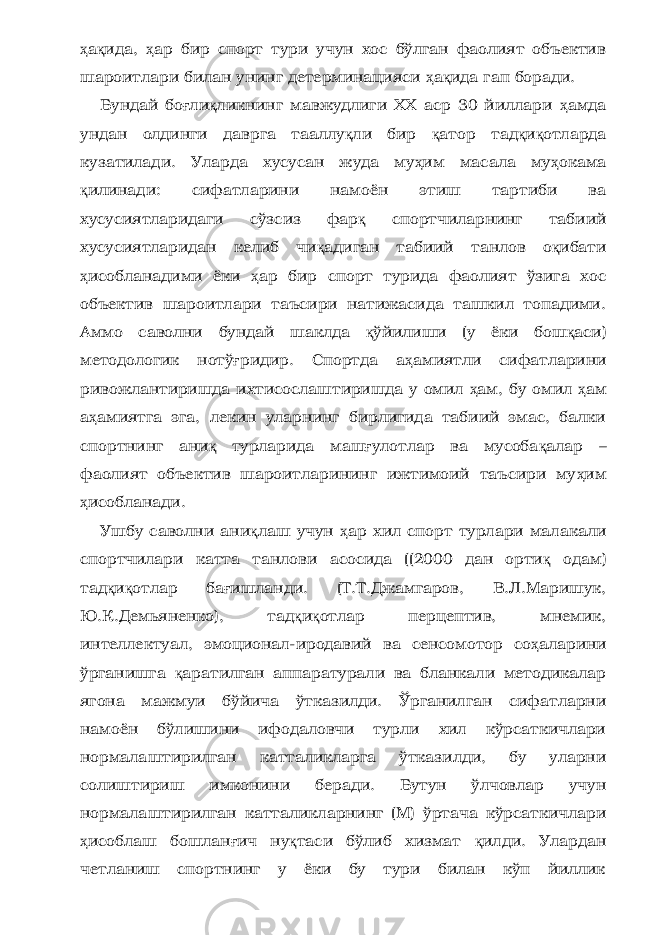 ҳ а қ ида, ҳ ар бир спорт тури учун хос бўлган фаолият объектив шароитлари билан унинг детерминацияси ҳ а қ ида гап боради. Бундай бо ғ ли қ ликнинг мавжудлиги ХХ аср 30 йиллари ҳ амда ундан олдинги даврга тааллу қ ли бир қ атор тад қ и қ отларда кузатилади. Уларда хусусан жуда му ҳ им масала му ҳ окама қ илинади: сифатларини намоён этиш тартиби ва хусусиятларидаги сўзсиз фар қ спортчиларнинг табиий хусусиятларидан келиб чи қ адиган табиий танлов о қ ибати ҳ исобланадими ёки ҳ ар бир спорт турида фаолият ўзига хос объектив шароитлари таъсири натижасида ташкил топадими. Аммо саволни бундай шаклда қ ўйилиши (у ёки бош қ аси) методологик нотў ғ ридир. Спортда а ҳ амиятли сифатларини ривожлантиришда ихтисослаштиришда у омил ҳ ам, бу омил ҳ ам а ҳ амиятга эга, лекин уларнинг бирлигида табиий эмас, балки спортнинг ани қ турларида маш ғ улотлар ва мусоба қ алар – фаолият объектив шароитларининг ижтимоий таъсири му ҳ им ҳ исобланади. Ушбу саволни ани қ лаш учун ҳ ар хил спорт турлари малакали спортчилари катта танлови асосида ((2000 дан орти қ одам) тад қ и қ отлар ба ғ ишланди. (Т.Т.Джамгаров, В.Л.Маришук, Ю.К.Демьяненко), тад қ и қ отлар перцептив, мнемик, интеллектуал, эмоционал-иродавий ва сенсомотор со ҳ аларини ўрганишга қ аратилган аппаратурали ва бланкали методикалар ягона мажмуи бўйича ўтказилди. Ўрганилган сифатларни намоён бўлишини ифодаловчи турли хил кўрсаткичлари нормалаштирилган катталикларга ўтказилди, бу уларни солиштириш имконини беради. Бутун ўлчовлар учун нормалаштирилган катталикларнинг (М) ўртача кўрсаткичлари ҳ исоблаш бошлан ғ ич ну қ таси бўлиб хизмат қ илди. Улардан четланиш спортнинг у ёки бу тури билан кўп йиллик 