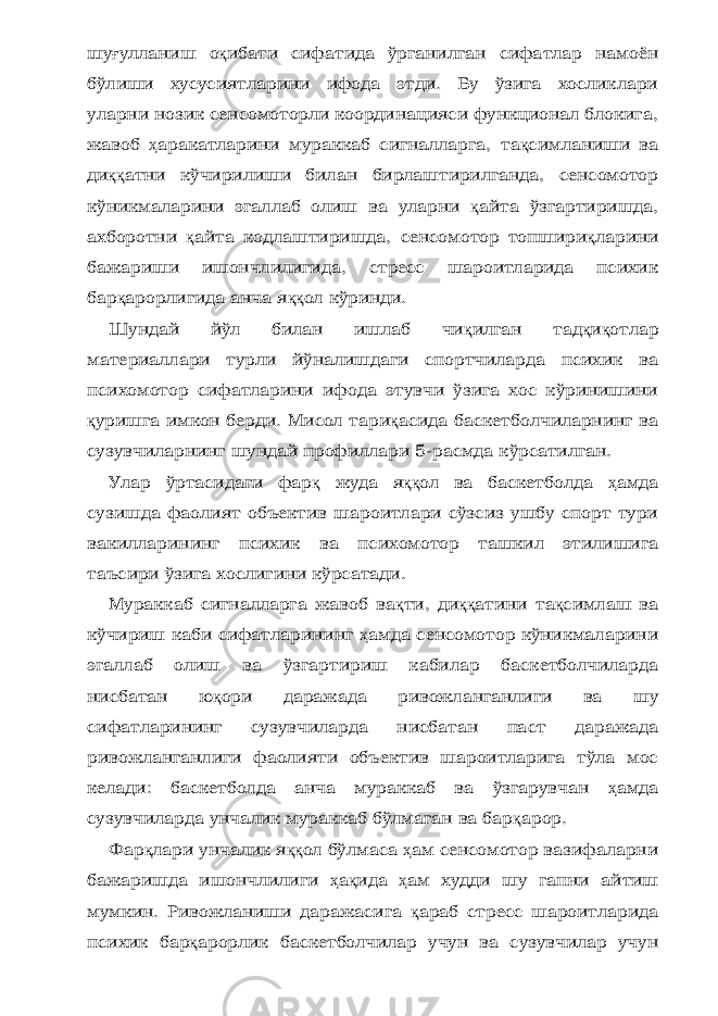 шу ғ улланиш о қ ибати сифатида ўрганилган сифатлар намоён бўлиши хусусиятларини ифода этди. Бу ўзига хосликлари уларни нозик сенсомоторли координацияси функционал блокига, жавоб ҳ аракатларини мураккаб сигналларга, та қ симланиши ва ди ққ атни кўчирилиши билан бирлаштирилганда, сенсомотор кўникмаларини эгаллаб олиш ва уларни қ айта ўзгартиришда, ахборотни қ айта кодлаштиришда, сенсомотор топшири қ ларини бажариши ишончлилигида, стресс шароитларида психик бар қ арорлигида анча я ққ ол кўринди. Шундай йўл билан ишлаб чи қ илган тад қ и қ отлар материаллари турли йўналишдаги спортчиларда психик ва психомотор сифатларини ифода этувчи ўзига хос кўринишини қ уришга имкон берди. Мисол тари қ асида баскетболчиларнинг ва сузувчиларнинг шундай профиллари 5-расмда кўрсатилган. Улар ўртасидаги фар қ жуда я ққ ол ва баскетболда ҳ амда сузишда фаолият объектив шароитлари сўзсиз ушбу спорт тури вакилларининг психик ва психомотор ташкил этилишига таъсири ўзига хослигини кўрсатади. Мураккаб сигналларга жавоб ва қ ти, ди ққ атини та қ симлаш ва кўчириш каби сифатларининг ҳ амда сенсомотор кўникмаларини эгаллаб олиш ва ўзгартириш кабилар баскетболчиларда нисбатан ю қ ори даражада ривожланганлиги ва шу сифатларининг сузувчиларда нисбатан паст даражада ривожланганлиги фаолияти объектив шароитларига тўла мос келади: баскетболда анча мураккаб ва ўзгарувчан ҳ амда сузувчиларда унчалик мураккаб бўлмаган ва бар қ арор. Фар қ лари унчалик я ққ ол бўлмаса ҳ ам сенсомотор вазифаларни бажаришда ишончлилиги ҳ а қ ида ҳ ам худди шу гапни айтиш мумкин. Ривожланиши даражасига қ араб стресс шароитларида психик бар қ арорлик баскетболчилар учун ва сузувчилар учун 