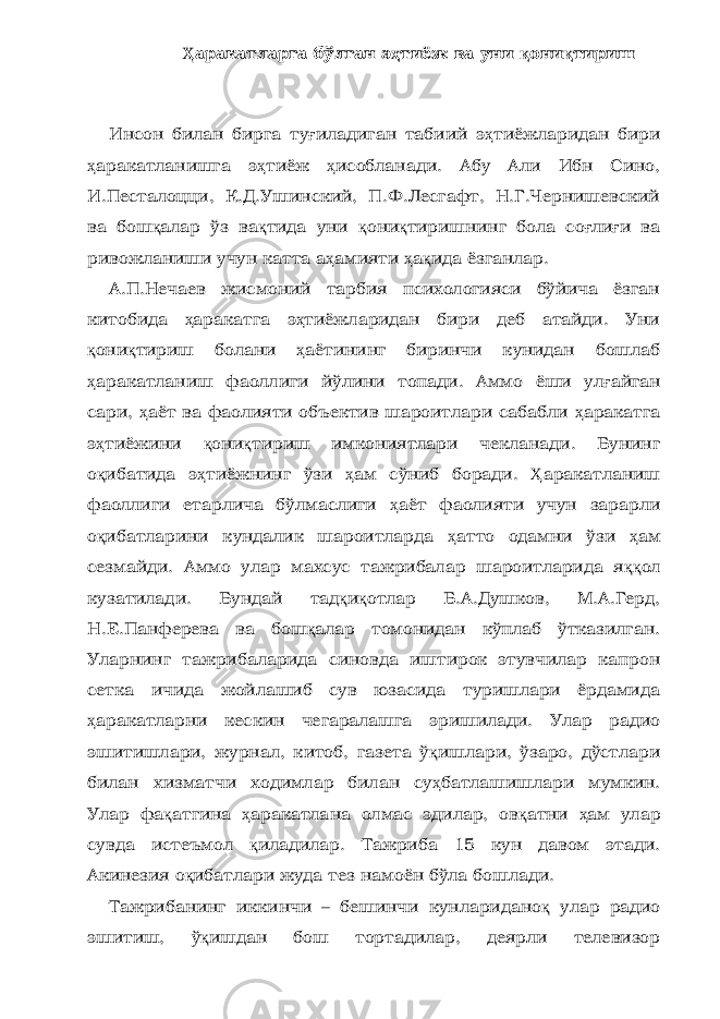 Ҳ аракатларга бўлган э ҳ тиёж ва уни қ они қ тириш Инсон билан бирга ту ғ иладиган табиий э ҳ тиёжларидан бири ҳ аракатланишга э ҳ тиёж ҳ исобланади. Абу Али Ибн Сино, И.Песталоцци, К.Д.Ушинский, П.Ф.Лесгафт, Н.Г.Чернишевский ва бош қ алар ўз ва қ тида уни қ они қ тиришнинг бола со ғ ли ғ и ва ривожланиши учун катта а ҳ амияти ҳ а қ ида ёзганлар. А.П.Нечаев жисмоний тарбия психологияси бўйича ёзган китобида ҳ аракатга э ҳ тиёжларидан бири деб атайди. Уни қ они қ тириш болани ҳ аётининг биринчи кунидан бошлаб ҳ аракатланиш фаоллиги йўлини топади. Аммо ёши ул ғ айган сари, ҳ аёт ва фаолияти объектив шароитлари сабабли ҳ аракатга э ҳ тиёжини қ они қ тириш имкониятлари чекланади. Бунинг о қ ибатида э ҳ тиёжнинг ўзи ҳ ам сўниб боради. Ҳ аракатланиш фаоллиги етарлича бўлмаслиги ҳ аёт фаолияти учун зарарли о қ ибатларини кундалик шароитларда ҳ атто одамни ўзи ҳ ам сезмайди. Аммо улар махсус тажрибалар шароитларида я ққ ол кузатилади. Бундай тад қ и қ отлар Б.А.Душков, М.А.Герд, Н.Е.Панферева ва бош қ алар томонидан кўплаб ўтказилган. Уларнинг тажрибаларида синовда иштирок этувчилар капрон сетка ичида жойлашиб сув юзасида туришлари ёрдамида ҳ аракатларни кескин чегаралашга эришилади. Улар радио эшитишлари, журнал, китоб, газета ў қ ишлари, ўзаро, дўстлари билан хизматчи ходимлар билан су ҳ батлашишлари мумкин. Улар фа қ атгина ҳ аракатлана олмас эдилар, ов қ атни ҳ ам улар сувда истеъмол қ иладилар. Тажриба 15 кун давом этади. Акинезия о қ ибатлари жуда тез намоён бўла бошлади. Тажрибанинг иккинчи – бешинчи кунларидано қ улар радио эшитиш, ў қ ишдан бош тортадилар, деярли телевизор 