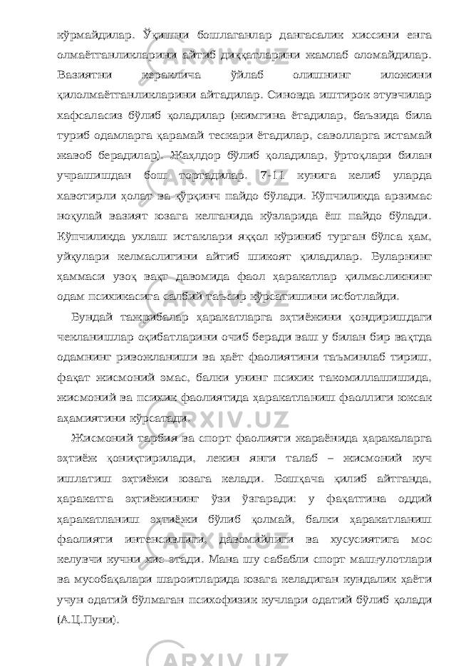 кўрмайдилар. Ў қ ишни бошлаганлар дангасалик хиссини енга олмаётганликларини айтиб ди ққ атларини жамлаб оломайдилар. Вазиятни кераклича ўйлаб олишнинг иложини қ илолмаётганликларини айтадилар. Синовда иштирок этувчилар хафсаласиз бўлиб қ оладилар (жимгина ётадилар, баъзида била туриб одамларга қ арамай тескари ётадилар, саволларга истамай жавоб берадилар). Жа ҳ лдор бўлиб қ оладилар, ўрто қ лари билан учрашишдан бош тортадилар. 7-11 кунига келиб уларда хавотирли ҳ олат ва қ ўр қ инч пайдо бўлади. Кўпчиликда арзимас но қ улай вазият юзага келганида кўзларида ёш пайдо бўлади. Кўпчиликда ухлаш истаклари я ққ ол кўриниб турган бўлса ҳ ам, уй қ улари келмаслигини айтиб шикоят қ иладилар. Буларнинг ҳ аммаси узо қ ва қ т давомида фаол ҳ аракатлар қ илмасликнинг одам психикасига салбий таъсир кўрсатишини исботлайди. Бундай тажрибалар ҳ аракатларга э ҳ тиёжини қ ондиришдаги чекланишлар о қ ибатларини очиб беради ваш у билан бир ва қ тда одамнинг ривожланиши ва ҳ аёт фаолиятини таъминлаб тириш, фа қ ат жисмоний эмас, балки унинг психик такомиллашишида, жисмоний ва психик фаолиятида ҳ аракатланиш фаоллиги юксак а ҳ амиятини кўрсатади. Жисмоний тарбия ва спорт фаолияти жараёнида ҳ аракаларга э ҳ тиёж қ они қ тирилади, лекин янги талаб – жисмоний куч ишлатиш э ҳ тиёжи юзага келади. Бош қ ача қ илиб айтганда, ҳ аракатга э ҳ тиёжининг ўзи ўзгаради: у фа қ атгина оддий ҳ аракатланиш э ҳ тиёжи бўлиб қ олмай, балки ҳ аракатланиш фаолияти интенсивлиги, давомийлиги ва хусусиятига мос келувчи кучни хис этади. Мана шу сабабли спорт маш ғ улотлари ва мусоба қ алари шароитларида юзага келадиган кундалик ҳ аёти учун одатий бўлмаган психофизик кучлари одатий бўлиб қ олади (А.Ц.Пуни). 