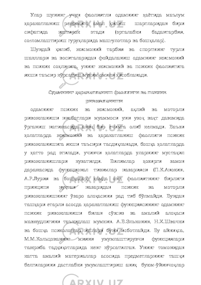 Улар шунинг учун фаолиятли одамнинг ҳ аётида маълум ҳ аракатланиш режимига амал қ илиш шартларидан бири сифатида иштирок этади (эрталабки бадантарбия, со ғ ломлаштириш гуру ҳ ларида маш ғ улотлар ва бош қ алар). Шундай қ илиб, жисмоний тарбия ва спортнинг турли шакллари ва воситаларидан фойдаланиш одамнинг жисмоний ва психик со ҳ ли ғ ига, унинг жисмоний ва психик фаолиятига яхши таъсир кўрсатиш му ҳ им омили ҳ исобланади. О дамнинг ҳ аракатланиш фаоллиги ва психик ривожланиши одамнинг психик ва жисмоний, а қ лий ва моторли ривожланиши нисбатлари муаммоси уни узо қ ва қ т давомида ўрганиш натижасида ани қ бир ечимга олиб келмади. Баъзи ҳ олатларда жисмоний ва ҳ аракатланиш фаоллиги психик ривожланишига яхши таъсири тасди қ ланади, бош қ а ҳ олатларда у ҳ атто рад этилади, учинчи ҳ олатларда уларнинг муста қ ил ривожланишлари кузатилди. Билимлар ҳ озирги замон даражасида функционал тизимлар назарияси (П.К.Анохин, А.Р.Лурия ва бош қ алар) ҳ амда онг, фаолиятнинг бирлиги принципи ну қ таи назаридан психик ва моторли ривожланишнинг ўзаро ало қ асини рад тиб бўлмайди. Бундан таш қ ари етарли асосда ҳ аракатланиш функциясининг одамнинг психик ривожланиши билан сўзсиз ва амалий ало қ аси мавжудлигини таъкидлаш мумкин. А.Б.Эльконин, Н.Х.Швачки ва бош қ а психологлар ишлари буни исботлайди. Бу айни қ са, М.М.Кольцованинг мияни умумлаштирувчи функциялари тажриба тад қ и қ отларида кенг кўрсатилган. Унинг томонидан катта амалий материаллар асосида предметларнинг таш қ и белгиларини дастлабки умумлашти риш ани қ буюм-ўйинчо қ лар 