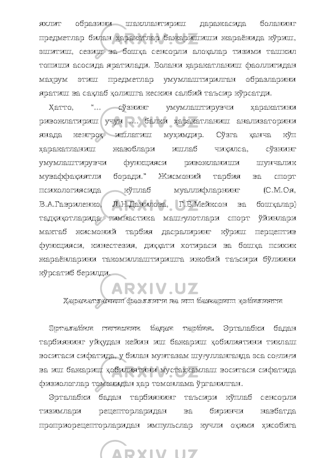 яхлит образини шакллантириш даражасида боланинг предметлар билан ҳ аракатлар бажаришиши жараёнида кўриш, эшитиш, сезиш ва бош қ а сенсорли ало қ алар тизими ташкил топиши асосида ярати лади. Болани ҳ аракатланиш фаоллигидан ма ҳ рум этиш предметлар умумлаштирилган образларини яратиш ва са қ лаб қ олишга кескин салбий таъсир кўрсатди. Ҳ атто, “... сўзнинг умумлаштирувчи ҳ аракатини ривожлатириш учун .... балки ҳ аракатланиш анализаторини янада кенгро қ ишлатиш му ҳ имдир. Сўзга қ анча кўп ҳ аракатланиш жавоблари ишлаб чи қ илса, сўзнинг умумлаштирувчи функцияси ривожланиши шунчалик муваффа қ иятли боради.” Жисмоний тарбия ва спорт психологиясида кўплаб муаллифларнинг (С.М.Оя, В.А.Гавриленко, Л.Н.Данилова, Г.Б.Мейксон ва бош қ алар) тад қ и қ отларида гимнастика маш ғ улотлари спорт ўйинлари мактаб жисмоний тарбия дасралиринг кўриш перцептив функцияси, кинестезия, ди ққ ати хотираси ва бош қ а психик жараёнларини такомиллаштиришга ижобий таъсири бўлиини кўрсатиб берилди. Ҳ аракатланиш фаоллиги ва иш бажариш қ обилияти Эрталабки гигиеник бадан тарбия. Эрталабки бадан тарбиянинг уй қ удан кейин иш бажариш қ обилиятини тиклаш воситаси сифатида, у билан мунтазам шу ғ улланганда эса со ғ ли ғ и ва иш бажариш қ обилиятини муста ҳ камлаш воситаси сифатида физиологлар томонидан ҳ ар томонлама ўрганилган. Эрталабки бадан тарбиянинг таъсири кўплаб сенсорли тизимлари рецепторларидан ва биринчи навбатда проприорецепторларидан импульслар кучли о қ ими ҳ исобига 