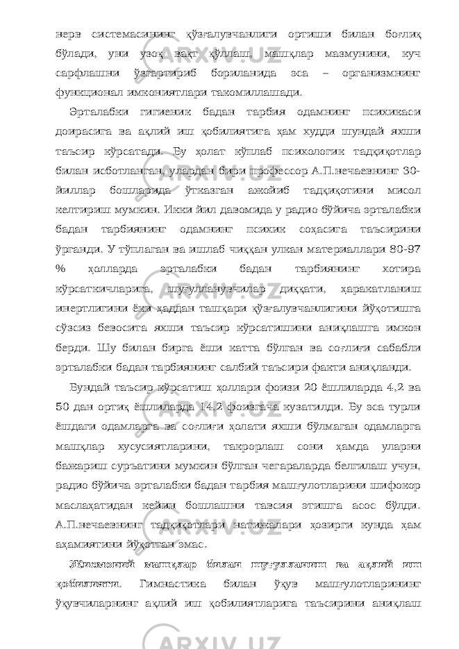 нерв системасининг қ ўз ғ алувчанлиги ортиши билан бо ғ ли қ бўлади, уни узо қ ва қ т қ ўллаш, маш қ лар мазмунини, куч сарфлашни ўзгартириб бориланида эса – организмнинг функционал имкониятлари такомиллашади. Эрталабки гигиеник бадан тарбия одамнинг психикаси доирасига ва а қ лий иш қ обилиятига ҳ ам худди шундай яхши таъсир кўрсатади. Бу ҳ олат кўплаб психологик тад қ и қ отлар билан исботланган, улардан бири профессор А.П.нечаевнинг 30- йиллар бошларида ўтказган ажойиб тад қ и қ отини мисол келтириш мумкин. Икки йил давомида у радио бўйича эрталабки бадан тарбиянинг одамнинг психик со ҳ асига таъсирини ўрганди. У тўплаган ва ишлаб чи ққ ан улкан материаллари 80-97 % ҳ олларда эрталабки бадан тарбиянинг хотира кўрсаткичларига, шу ғ улланувчилар ди ққ ати, ҳ аракатланиш инертлигини ёки ҳ аддан таш қ ари қ ўз ғ алувчанлигини йў қ отишга сўзсиз бевосита яхши таъсир кўрсатишини ани қ лашга имкон берди. Шу билан бирга ёши катта бўлган ва со ғ ли ғ и сабабли эрталабки бадан тарбиянинг салбий таъсири факти ани қ ланди. Бундай таъсир кўрсатиш ҳ оллари фоизи 20 ёшлиларда 4,2 ва 50 дан орти қ ёшлиларда 14,2 фоизгача кузатилди. Бу эса турли ёшдаги одамларга ва со ғ ли ғ и ҳ олати яхши бўлмаган одамларга маш қ лар хусусиятларини, такрорлаш сони ҳ амда уларни бажариш суръатини мумкин бўлган чегараларда белгилаш учун, радио бўйича эрталабки бадан тарбия маш ғ улотларини шифокор масла ҳ атидан кейин бошлашни тавсия этишга асос бўлди. А.П.нечаевнинг тад қ и қ отлари натижалари ҳ озирги кунда ҳ ам а ҳ амиятини йў қ отган эмас. Жисмоний маш қ лар билан шу ғ улланиш ва а қ лий иш қ обилияти . Гимнастика билан ў қ ув маш ғ улотларининг ў қ увчиларнинг а қ лий иш қ обилиятларига таъсирини ани қ лаш 