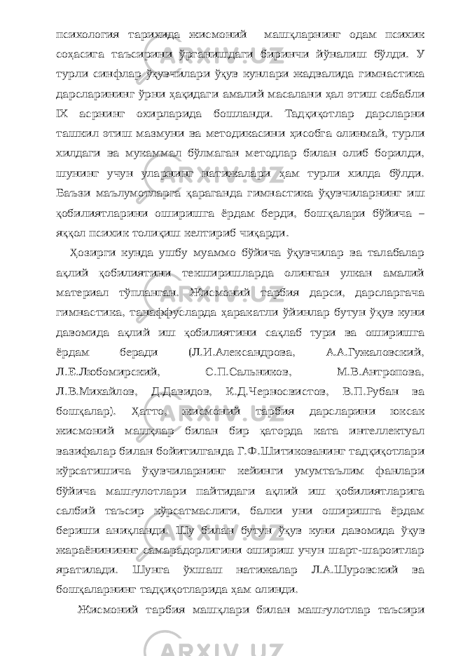 психология тарихида жисмоний маш қ ларнинг одам психик со ҳ асига таъсирини ўрганишдаги биринчи йўналиш бўлди. У турли синфлар ў қ увчилари ў қ ув кунлари жадвалида гимнастика дарсларининг ўрни ҳ а қ идаги амалий масалани ҳ ал этиш сабабли IХ асрнинг охирларида бошланди. Тад қ и қ отлар дарсларни ташкил этиш мазмуни ва методикасини ҳ исобга олинмай, турли хилдаги ва мукаммал бўлмаган методлар билан олиб борилди, шунинг учун уларнинг натижалари ҳ ам турли хилда бўлди. Баъзи маълумотларга қ араганда гимнастика ў қ увчиларнинг иш қ обилиятларини оширишга ёрдам берди, бош қ алари бўйича – я ққ ол психик толи қ иш келтириб чи қ арди. Ҳ озирги кунда ушбу муаммо бўйича ў қ увчилар ва талабалар а қ лий қ обилиятини текширишларда олинган улкан амалий материал тўпланган. Жисмоний тарбия дарси, дарсларгача гимнастика, танаффусларда ҳ аракатли ўйинлар бутун ў қ ув куни давомида а қ лий иш қ обилиятини са қ лаб тури ва оширишга ёрдам беради (Л.И.Александрова, А.А.Гужаловский, Л.Е.Любомирский, С.П.Сальников, М.В.Антропова, Л.В.Михайлов, Д.Давидов, К.Д.Черносвистов, В.П.Рубан ва бош қ алар). Ҳ атто, жисмоний тарбия дарсларини юксак жисмоний маш қ лар билан бир қ аторда ката интеллектуал вазифалар билан бойитилганда Г.Ф.Шитикованинг тад қ и қ отлари кўрсатишича ў қ увчиларнинг кейинги умумтаълим фанлари бўйича маш ғ улотлари пайтидаги а қ лий иш қ обилиятларига салбий таъсир кўрсатмаслиги, балки уни оширишга ёрдам бериши ани қ ланди. Шу билан бутун ў қ ув куни давомида ў қ ув жараёнининнг самарадорлигини ошириш учун шарт-шароитлар яратилади. Шунга ўхшаш натижалар Л.А.Шуровский ва бош қ аларнинг тад қ и қ отларида ҳ ам олинди. Жисмоний тарбия маш қ лари билан маш ғ улотлар таъсири 