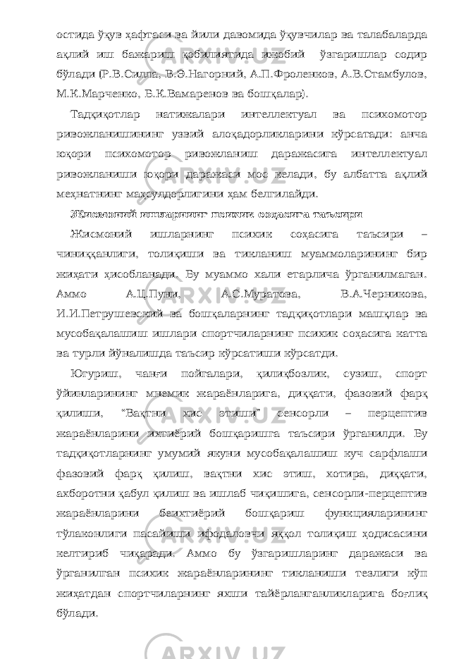 остида ў қ ув ҳ афтаси ва йили давомида ў қ увчилар ва талабаларда а қ лий иш бажариш қ обилиятида ижобий ўзгаришлар содир бўлади (Р.В.Силла, В.Э.Нагорний, А.П.Фроленков, А.В.Стамбулов, М.К.Марченко, Б.К.Вамаренов ва бош қ алар). Тад қ и қ отлар натижалари интеллектуал ва психомотор ривожланишининг узвий ало қ адорликларини кўрсатади: анча ю қ ори психомотор ривожланиш даражасига интеллектуал ривожланиши ю қ ори даражаси мос келади, бу албатта а қ лий ме ҳ натнинг ма ҳ сулдорлигини ҳ ам белгилайди. Жисмоний ишларнинг психик со ҳ асига таъсири Жисмоний ишларнинг психик со ҳ асига таъсири – чини ққ анлиги, толи қ иши ва тикланиш муаммоларининг бир жи ҳ ати ҳ исобланади. Бу муаммо хали етарлича ўрганилмаган. Аммо А.Ц.Пуни, А.С.Муратова, В.А.Черникова, И.И.Петрушевский ва бош қ аларнинг тад қ и қ отлари маш қ лар ва мусоба қ алашиш ишлари спортчиларнинг психик со ҳ асига катта ва турли йўналишда таъсир кўрсатиши кўрсатди. Югуриш, чан ғ и пойгалари, қ или қ бозлик, сузиш, спорт ўйинларининг мнемик жараёнларига, ди ққ ати, фазовий фар қ қ илиши, “Ва қ тни хис этиши” сенсорли – перцептив жараёнларини ихтиёрий бош қ аришга таъсири ўрганилди. Бу тад қ и қ отларнинг умумий якуни мусоба қ алашиш куч сарфлаши фазовий фар қ қ илиш, ва қ тни хис этиш, хотира, ди ққ ати, ахборотни қ абул қ илиш ва ишлаб чи қ ишига, сенсорли-перцептив жараёнларини беихтиёрий бош қ ариш функцияларининг тўлаконлиги пасайиши ифодаловчи я ққ ол толи қ иш ҳ одисасини келтириб чи қ аради. Аммо бу ўзгаришларинг даражаси ва ўрганилган психик жараёнларининг тикланиши тезлиги кўп жи ҳ атдан спортчиларнинг яхши тайёрланганликларига бо ғ ли қ бўлади. 