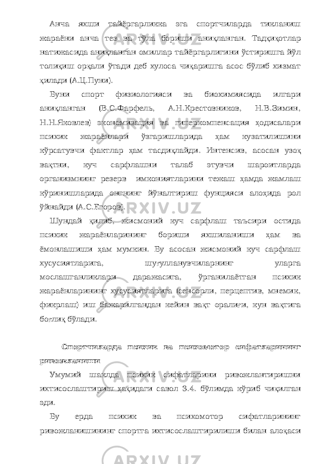 Анча яхши тайёргарликка эга спортчиларда тикланиш жараёни анча тез ва тўла бориши ани қ ланган. Тад қ и қ отлар натижасида ани қ ланган омиллар тайёргарлигини ўстиришга йўл толи қ иш ор қ али ўтади деб хулоса чи қ аришга асос бўлиб хизмат қ илади (А.Ц.Пуни). Буни спорт физиологияси ва биохимиясида илгари ани қ ланган (В.С.Фарфель, А.Н.Крестовников, Н.В.Зимин, Н.Н.Яковлев) экономизация ва гиперкомпенсация ҳ одисалари психик жараёнлари ўзгаришларида ҳ ам кузатилишини кўрсатувчи фактлар ҳ ам тасди қ лайди. Интенсив, асосан узо қ ва қ тни, куч сарфлашни талаб этувчи шароитларда организмнинг резерв имкониятларини тежаш ҳ амда жамлаш кўринишларида онгнинг йўналтириш фунцияси ало ҳ ида рол ўйнайди (А.С.Егоров). Шундай қ илиб, жисмоний куч сарфлаш таъсири остида психик жараёнларининг бориши яхшиланиши ҳ ам ва ёмонлашиши ҳ ам мумкин. Бу асосан жисмоний куч сарфлаш хусусиятларига, шу ғ улланувчиларнинг уларга мослашганликлари даражасига, ўрганилаётган психик жараёнларининг хусусиятларига (сенсорли, перцептив, мнемик, фикрлаш) иш бажарилгандан кейин ва қ т орали ғ и, кун ва қ тига бо ғ ли қ бўлади. Спортчи ларда психик ва психомотор сифатларининг ривожланиши Умумий шаклда психик сифатларини ривожлантиришни ихтисослаштириш ҳ а қ идаги савол 3.4. бўлимда кўриб чи қ илган эди. Бу ерда психик ва психомотор сифатларининг ривожланишининг спортга ихтисослаштирилиши билан ало қ аси 