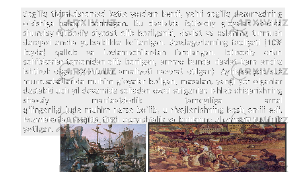 Sog`liq tizimi daromad katta yordam bеrdi, ya`ni sog`liq daromadning o`sishiga xalaqit bеrmagan. Bu davlatda iqtisodiy g`oyalar asosida shunday iqtisodiy siyosat olib borilganki, davlat va xalqning turmush darajasi ancha yuksaklikka ko`tarilgan. Sovdagorlarning faoliyati (10% foyda) qallob va tovlamachilardan farqlangan. Iqtisodiy erkin sohibkorlar tomonidan olib borilgan, ammo bunda davlat ham ancha ishtirok etgan (qonunlar amaliyoti nazorat etilgan). Ayniqsa yеr, suv munosabatlarida muhim g`oyalar bo‘lgan, masalan, yangi yеr olganlar dastabki uch yil dovamida soliqdan ozod etilganlar. Ishlab chiqarishning shaxsiy manfaatdorlik tamoyiliga amal qilinganligi juda muhim narsa bo`lib, u rivojlanishning bosh omili edi. Mamlakatlar rivojida tinch osoyishtalik va birlikning ahamiyati tushinib yеtilgan. 